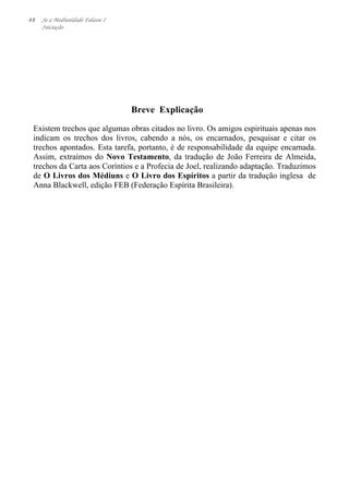 48 Se a Mediunidade Falasse I 
Iniciação 
Breve Explicação 
Existem trechos que algumas obras citados no livro. Os amigos espirituais apenas nos 
indicam os trechos dos livros, cabendo a nós, os encarnados, pesquisar e citar os 
trechos apontados. Esta tarefa, portanto, é de responsabilidade da equipe encarnada. 
Assim, extraímos do Novo Testamento, da tradução de João Ferreira de Almeida, 
trechos da Carta aos Coríntios e a Profecia de Joel, realizando adaptação. Traduzimos 
de O Livros dos Médiuns e O Livro dos Espíritos a partir da tradução inglesa de 
Anna Blackwell, edição FEB (Federação Espírita Brasileira). 
