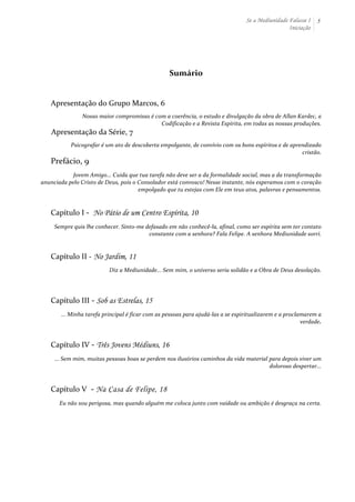 Se a Mediunidade Falasse I 
Iniciação 
5 
Sumário 
Apresentação 
do 
Grupo 
Marcos, 
6 
Nosso 
maior 
compromisso 
é 
com 
a 
coerência, 
o 
estudo 
e 
divulgação 
da 
obra 
de 
Allan 
Kardec, 
a 
Codificação 
e 
a 
Revista 
Espírita, 
em 
todas 
as 
nossas 
produções. 
Apresentação 
da 
Série, 
7 
Psicografar 
é 
um 
ato 
de 
descoberta 
empolgante, 
de 
convívio 
com 
os 
bons 
espíritos 
e 
de 
aprendizado 
cristão. 
Prefácio, 
9 
Jovem 
Amigo... 
Cuida 
que 
tua 
tarefa 
não 
deve 
ser 
a 
da 
formalidade 
social, 
mas 
a 
da 
transformação 
anunciada 
pelo 
Cristo 
de 
Deus, 
pois 
o 
Consolador 
está 
convosco! 
Nesse 
instante, 
nós 
esperamos 
com 
o 
coração 
empolgado 
que 
tu 
estejas 
com 
Ele 
em 
teus 
atos, 
palavras 
e 
pensamentos. 
Capítulo 
I 
-­‐ 
No Pátio de um Centro Espírita, 10 
Sempre 
quis 
lhe 
conhecer. 
Sinto-­‐me 
defasado 
em 
não 
conhecê-­‐la, 
afinal, 
como 
ser 
espírita 
sem 
ter 
contato 
constante 
com 
a 
senhora? 
Fala 
Felipe. 
A 
senhora 
Mediunidade 
sorri. 
Capítulo 
II 
-­‐ 
No Jardim, 11 
Diz 
a 
Mediunidade... 
Sem 
mim, 
o 
universo 
seria 
solidão 
e 
a 
Obra 
de 
Deus 
desolação. 
Capítulo 
III 
-­‐ 
Sob as Estrelas, 15 
... 
Minha 
tarefa 
principal 
é 
ficar 
com 
as 
pessoas 
para 
ajudá-­‐las 
a 
se 
espiritualizarem 
e 
a 
proclamarem 
a 
verdade. 
Capítulo 
IV 
-­‐ 
Três Jovens Médiuns, 16 
... 
Sem 
mim, 
muitas 
pessoas 
boas 
se 
perdem 
nos 
ilusórios 
caminhos 
da 
vida 
material 
para 
depois 
viver 
um 
doloroso 
despertar... 
Capítulo 
V 
-­‐ 
Na Casa de Felipe, 18 
Eu 
não 
sou 
perigosa, 
mas 
quando 
alguém 
me 
coloca 
junto 
com 
vaidade 
ou 
ambição 
é 
desgraça 
na 
certa. 
 