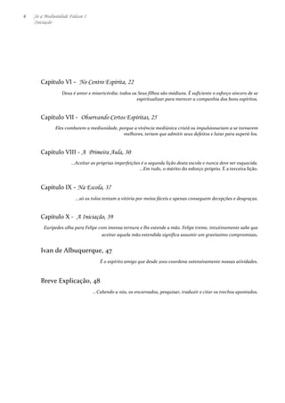 6 Se a Mediunidade Falasse I 
Iniciação 
Capítulo 
VI 
-­‐ 
No Centro Espírita, 22 
Deus 
é 
amor 
e 
misericórdia: 
todos 
os 
Seus 
filhos 
são 
médiuns. 
É 
suficiente 
o 
esforço 
sincero 
de 
se 
espiritualizar 
para 
merecer 
a 
companhia 
dos 
bons 
espíritos. 
Capítulo 
VII 
-­‐ 
Observando Certos Espíritas, 25 
Eles 
combatem 
a 
mediunidade, 
porque 
a 
vivência 
mediúnica 
cristã 
os 
impulsionariam 
a 
se 
tornarem 
melhores, 
teriam 
que 
admitir 
seus 
defeitos 
e 
lutar 
para 
superá-­‐los. 
Capítulo 
VIII 
-­‐ 
A Primeira Aula, 30 
...Aceitar 
as 
próprias 
imperfeições 
é 
a 
segunda 
lição 
desta 
escola 
e 
nunca 
deve 
ser 
esquecida. 
...Em 
tudo, 
o 
mérito 
do 
esforço 
próprio. 
É 
a 
terceira 
lição. 
Capítulo 
IX 
-­‐ 
Na Escola, 37 
...só 
os 
tolos 
tentam 
a 
vitória 
por 
meios 
fáceis 
e 
apenas 
conseguem 
decepções 
e 
desgraças. 
Capítulo 
X 
-­‐ 
A Iniciação, 39 
Eurípedes 
olha 
para 
Felipe 
com 
imensa 
ternura 
e 
lhe 
estende 
a 
mão. 
Felipe 
treme, 
intuitivamente 
sabe 
que 
aceitar 
aquela 
mão 
estendida 
significa 
assumir 
um 
gravíssimo 
compromisso. 
Ivan 
de 
Albuquerque, 
47 
É 
o 
espírito 
amigo 
que 
desde 
2001 
coordena 
ostensivamente 
nossas 
atividades. 
Breve 
Explicação, 
48 
...Cabendo 
a 
nós, 
os 
encarnados, 
pesquisar, 
traduzir 
e 
citar 
os 
trechos 
apontados. 
 