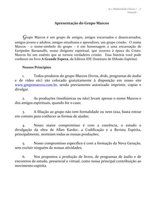 Se a Mediunidade Falasse I 
Iniciação 
7 
Apresentação 
do 
Grupo 
Marcos 
Grupo 
Marcos 
é 
um 
grupo 
de 
amigos, 
amigos 
encarnados 
e 
desencarnados, 
amigos 
jovens 
e 
adultos, 
amigos 
estudiosos 
e 
aprendizes, 
um 
grupo 
cristão. 
O 
nome 
Marcos 
-­‐ 
o 
nome-­‐símbolo 
do 
grupo 
– 
é 
em 
homenagem 
a 
uma 
encarnação 
de 
Eurípedes 
Barsanulfo, 
nosso 
dirigente 
espiritual, 
que 
ocorreu 
à 
época 
do 
Cristo. 
Marcos 
foi 
um 
essênio 
que 
se 
tornou 
verdadeiro 
cristão. 
Essa 
história 
você 
pode 
conhecer 
no 
livro 
A 
Grande 
Espera, 
da 
Editora 
IDE 
(Instituto 
de 
Difusão 
Espírita). 
Nossos 
Princípios 
1. Todos 
produtos 
do 
grupo 
Marcos 
(livros, 
dvds, 
programas 
de 
áudio 
e 
de 
vídeo 
etc) 
são 
colocado 
gratuitamente 
à 
disposição 
em 
nosso 
site 
www.grupomarcos.com.br, 
sendo 
previamente 
autorizado 
imprimir, 
copiar 
e 
divulgar. 
2. As 
produções 
(mediúnicas 
ou 
não) 
levam 
apenas 
o 
nome 
Marcos 
e 
dos 
amigos 
espirituais, 
quando 
for 
o 
caso; 
3. A 
filiação 
ao 
grupo 
não 
tem 
formalidade 
ou 
nem 
taxa, 
basta 
entrar 
em 
contato 
para 
conhecer 
as 
formas 
de 
ajudar; 
4. Nosso 
maior 
compromisso 
é 
com 
a 
coerência, 
o 
estudo 
e 
divulgação 
da 
obra 
de 
Allan 
Kardec, 
a 
Codificação 
e 
a 
Revista 
Espírita, 
principalmente, 
norteiam 
todas 
as 
nossas 
produções; 
5. Nosso 
compromisso 
específico 
é 
com 
a 
formação 
da 
Nova 
Geração, 
sem 
excluir 
ninguém 
de 
nossas 
atividades; 
6. Nos 
propomos 
a 
produção 
de 
livros, 
de 
programas 
de 
áudio 
e 
de 
encontros 
de 
estudo, 
presencial 
e 
virtual, 
como 
nossa 
principal 
contribuição 
ao 
movimento 
espírita. 
 