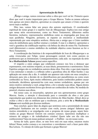 8 Se a Mediunidade Falasse I 
Iniciação 
Apresentação 
da 
Série 
Amigo 
e 
amiga, 
vamos 
conversar 
sobre 
a 
obra 
que 
você 
vai 
ler. 
Primeiro 
quero 
dizer 
que 
você 
é 
muito 
importante 
para 
o 
Grupo 
Marcos. 
Todos 
os 
nossos 
esforços 
tem 
apenas 
um 
único 
objetivo, 
aproximar 
os 
corações 
que 
amam 
o 
Cristo 
e 
querem 
servir 
mais 
e 
melhor. 
Dito 
isso, 
vamos 
falar 
um 
pouco 
dos 
autores 
espirituais. 
O 
coordenador 
espiritual 
de 
nosso 
grupo 
é 
o 
espírito 
Ivan 
de 
Albuquerque. 
Explica-­‐nos 
esse 
amigo 
que 
nessa 
série 
encontraremos, 
como 
no 
Novo 
Testamento, 
diferentes 
estilos 
literários, 
inclusive, 
representações 
simbólicas 
como 
as 
empregadas 
por 
Jesus 
em 
suas 
parábolas. 
Ninguém, 
portanto, 
se 
espante 
ao 
encontrar 
a 
mediunidade 
representada 
por 
uma 
simpática 
senhora. 
Alerta-­‐nos 
o 
amigo 
que 
o 
Cristo 
também 
usou 
do 
simbolismo 
para 
melhor 
ensinar 
a 
verdade. 
E 
esse 
é 
o 
objetivo: 
apresentar 
a 
você 
a 
grandeza 
da 
codificação 
espírita 
e 
da 
beleza 
da 
obra 
de 
nosso 
Pai. 
Facilmente 
você 
diferenciará 
o 
ensino 
simbólico 
da 
realidade 
objetiva 
como 
fazemos 
ao 
ler 
o 
Novo 
Testamento. 
A 
coordenação 
das 
histórias 
é 
de 
responsabilidade 
de 
Ivan 
de 
Albuquerque 
e 
as 
aulas 
vivenciadas 
por 
Felipe, 
nosso 
personagem 
central, 
tem 
como 
autores 
os 
professores 
que 
as 
ministraram. 
Consequentemente, 
cada 
aula 
ou 
exposição 
da 
série 
Se 
a 
Mediunidade 
Falasse 
possui 
autor 
específico. 
O 
respeito 
a 
estes 
amigos 
que 
colaboram 
conosco 
nos 
leva 
a 
destacar 
que 
expressamos, 
com 
máximo 
respeito, 
as 
suas 
ideais, 
pensamentos 
e 
sentimentos. 
Esses 
Espíritos 
amigos 
são 
os 
verdadeiros 
autores 
desta 
obra. 
Para 
eles, 
o 
que 
mais 
importa 
é 
nos 
estimular 
o 
estudo 
e 
a 
reflexão 
sobre 
a 
grandiosa 
obra 
de 
Allan 
Kardec 
e 
sua 
aplicação 
em 
nosso 
dia 
a 
dia. 
A 
vaidade 
em 
aparecer 
não 
existe 
em 
seus 
corações 
e 
deixaram 
para 
nós 
a 
decisão 
de 
os 
identificarmos 
por 
pseudônimos 
ou 
como 
eram 
conhecidos 
na 
Terra. 
Após 
muito 
refletirmos, 
pois 
nomes 
conhecidos 
podem 
causar 
incômodo, 
decidimos 
apresentá-­‐los 
com 
seus 
nomes 
verdadeiros, 
apenas 
por 
um 
único 
motivo: 
estimular 
a 
você, 
amigo 
leitor, 
a 
ler 
e 
estudar 
suas 
obras. 
Alguns 
destes 
amigos 
deixaram 
excelentes 
livros 
que 
devem 
ser 
conhecidos 
de 
todos. 
Na 
medida 
do 
possível, 
citamos 
suas 
obras. 
Em 
nosso 
caso, 
os 
encarnados, 
optamos 
por 
nos 
apresentarmos 
como 
grupo 
Marcos. 
Assim, 
a 
atenção 
é 
direcionada 
para 
o 
conteúdo 
da 
obra 
e 
não 
para 
especulações 
que 
podem 
nos 
distanciar 
dos 
critérios 
de 
Allan 
Kardec. 
Afinal, 
deve-­‐se 
avaliar 
a 
obra 
e 
não 
os 
médiuns 
que 
a 
receberam, 
pois 
a 
série 
Se 
a 
Mediunidade 
Falasse 
será 
recebida 
por 
diversos 
médiuns. 
Para 
concluir, 
quero 
falar 
da 
alegria 
que 
sentimos 
com 
a 
proximidade 
de 
nosso 
publicação! 
Sonhamos 
em 
ter 
contato 
com 
vocês, 
jovens 
amigos! 
Sabemos 
que 
muitos 
entenderão 
e 
se 
empolgarão 
com 
a 
proposta 
de 
nosso 
grupo, 
sejam 
bem-­‐ 
vindos 
ao 
grupo 
Marcos! 
Entrem 
em 
contato 
conosco. 
Queremos 
multiplicar 
o 
número 
de 
amigos 
e 
de 
trabalhadores 
cristãos! 
Quem 
sabe 
um 
dia 
não 
nos 
conheceremos? 
Seja 
em 
nosso 
podcast 
semanal 
– 
o 
PodSim 
-­‐ 
ou 
em 
nosso 
curso. 
Acima 
de 
tudo, 
quero 
dizer, 
se 
este 
livro 
está 
em 
suas 
mãos, 
estamos 
muito 
felizes! 
Nosso 
sonho 
começa 
a 
se 
concretizar 
e 
convidamos 
você 
a 
fazer 
parte 
dele. 
Boa 
Leitura. 
É 
o 
desejo 
de 
todos 
que 
formam 
o 
grupo 
Marcos! 
 