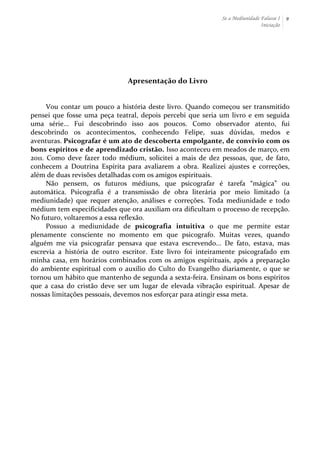 Se a Mediunidade Falasse I 
Iniciação 
9 
Apresentação 
do 
Livro 
Vou 
contar 
um 
pouco 
a 
história 
deste 
livro. 
Quando 
começou 
ser 
transmitido 
pensei 
que 
fosse 
uma 
peça 
teatral, 
depois 
percebi 
que 
seria 
um 
livro 
e 
em 
seguida 
uma 
série... 
Fui 
descobrindo 
isso 
aos 
poucos. 
Como 
observador 
atento, 
fui 
descobrindo 
os 
acontecimentos, 
conhecendo 
Felipe, 
suas 
dúvidas, 
medos 
e 
aventuras. 
Psicografar 
é 
um 
ato 
de 
descoberta 
empolgante, 
de 
convívio 
com 
os 
bons 
espíritos 
e 
de 
aprendizado 
cristão. 
Isso 
aconteceu 
em 
meados 
de 
março, 
em 
2011. 
Como 
deve 
fazer 
todo 
médium, 
solicitei 
a 
mais 
de 
dez 
pessoas, 
que, 
de 
fato, 
conhecem 
a 
Doutrina 
Espírita 
para 
avaliarem 
a 
obra. 
Realizei 
ajustes 
e 
correções, 
além 
de 
duas 
revisões 
detalhadas 
com 
os 
amigos 
espirituais. 
Não 
pensem, 
os 
futuros 
médiuns, 
que 
psicografar 
é 
tarefa 
“mágica” 
ou 
automática. 
Psicografia 
é 
a 
transmissão 
de 
obra 
literária 
por 
meio 
limitado 
(a 
mediunidade) 
que 
requer 
atenção, 
análises 
e 
correções. 
Toda 
mediunidade 
e 
todo 
médium 
tem 
especificidades 
que 
ora 
auxiliam 
ora 
dificultam 
o 
processo 
de 
recepção. 
No 
futuro, 
voltaremos 
a 
essa 
reflexão. 
Possuo 
a 
mediunidade 
de 
psicografia 
intuitiva 
o 
que 
me 
permite 
estar 
plenamente 
consciente 
no 
momento 
em 
que 
psicografo. 
Muitas 
vezes, 
quando 
alguém 
me 
via 
psicografar 
pensava 
que 
estava 
escrevendo... 
De 
fato, 
estava, 
mas 
escrevia 
a 
história 
de 
outro 
escritor. 
Este 
livro 
foi 
inteiramente 
psicografado 
em 
minha 
casa, 
em 
horários 
combinados 
com 
os 
amigos 
espirituais, 
após 
a 
preparação 
do 
ambiente 
espiritual 
com 
o 
auxílio 
do 
Culto 
do 
Evangelho 
diariamente, 
o 
que 
se 
tornou 
um 
hábito 
que 
mantenho 
de 
segunda 
a 
sexta-­‐feira. 
Ensinam 
os 
bons 
espíritos 
que 
a 
casa 
do 
cristão 
deve 
ser 
um 
lugar 
de 
elevada 
vibração 
espiritual. 
Apesar 
de 
nossas 
limitações 
pessoais, 
devemos 
nos 
esforçar 
para 
atingir 
essa 
meta. 
 