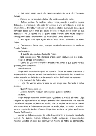 - Sei disso. Hoje, você não teria condições de estar lá... Comenta Gabriel. - E como eu conseguirei... Felipe não está entendendo nada. - Calma, amigo. Eu explico. Muitas vezes, quando o espírito mostra dedicação e sinceridade, ele pode ter acesso a um aprendizado a título de empréstimo... De fato, você não tem ainda condições evolutivas plenas para participar deste curso, mas por causa de sua conduta, quero dizer, de sua dedicação, Pai Joaquime eu, a quem todos ouvem com muito respeito, conseguimos esse “empréstimo” da Misericórdia Divina para você. - Ah! Quer dizer que agora estou ainda mais “endividado”?! Brinca Felipe. - Exatamente. Neste caso, seu guia espiritual e eu somos os avalistas. Conclui Gabriel. Ambos riem. - E quanto as escadas... Pergunta Felipe. - Não se preocupe. Até o terceiro andar é com você, depois é comigo. Felipe o abraça com gratidão. - Calma aí. Quando estivermos trabalhando juntos é que quero ver sua gratidão, brinca Delanne. Despedem-se. Felipe tem uma semana para se preparar. Todas as noites ora e com o amparo de Pai Joaquim vai estudar nas bibliotecas da escola. Em uma destas noites, quando sai da biblioteca do segundo andar, Pai Joaquim o aguarda. - Pai Joaquim! Diz Felipe feliz. - Hoje nós vamos visitar a casa de um amigo seu. Comenta o nobre mentor. - Quem? Indaga curioso. - Avelino. Fala Pai Joaquim sem explicar qualquer detalhe. Partem. Felipe mal pode conter a curiosidade. Qual seria o motivo da visita? Logo chegam ao apartamento do amigo. Entram com tranquilidade, Pai Joaquim cumprimenta o guia espiritual do jovem, que os espera na entrada e orienta telepaticamente a Felipe que se prepare para não julgar, enquanto caminham para o quarto de Avelino. Entram. Felipe tem vontade de gritar. Acalme-se. Orienta Pai Joaquim. Apesar de bela decoração, da vista deslumbrante, o ambiente espiritual é terrível. No quarto, moram entidades muito sofredoras e necessitadas. Algumas viciadas em sexo que estimulavam Avelino ao hábito da pornografia.  