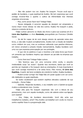 - Eles não podem nos ver. Explica Pai Joaquim. Trouxe você aqui a pedido de Aureliano, o guia espiritual de Avelino. Ele tem esperança que você consiga mostrar-lhes o quanto o cultivo da inferioridade traz intensas angústias emocionais. - Mas, como posso fazer isso? Indaga Felipe. - Nossa obrigação é socorrer aqueles de desejam ser amparados e nunca impor nosso desejo na vida dos outros. Explica Pai Joaquim e pede, observe a estante de livros. Felipe curioso percorre os títulos dos livros e para sua surpresa ali vê o Livro dos Espíritos e o livro Renúncia, psicografado por Francisco Cândido Xavier. - Se ele for capaz de ler com desejo sincero de aprender estes dois livros, a vida dele mudará completamente. Avelino tem a missão de trabalhar como médium de cura, mas se continuar cultivando suas paixões inferiores, em breve arruinará a própria missão reencarnatória. Explica Aureliano com uma voz que expressa preocupação por seu protegido. - O que nós te pedimos é que o incentive a ler estes livros que foram um presente que Aureliano inspirou que dessem ao pai dele na empresa que trabalha. - Como farei isso? Indaga Felipe curioso. - Nós faremos que, em uma conversa entre vocês, o assunto mediunidade surja “ao acaso”. Quando isso acontecer, basta que você se permita ser inspirado e Pai Joaquim dará as orientações. O mais importante é que você consiga incentivá-lo a ler estes livros. Pelo menos, O Livro dos Espíritos. A partir daí terei condições de orientá-lo melhor. Explica Aureliano. - Podem contar comigo! Diz Felipe feliz em poder ajudar e em ver como são dedicados os guias espirituais. Se todos soubessem que existem espíritos elevados cuidando de sua evolução... Pensa Felipe. - Saberão. Responde Aureliano, e seu trabalho com o Gabriel vai ajudar muitos a entenderem isso. Conclui. Felipe olha para Pai Joaquim espantado não com a leitura de seu pensamento, mas com aquela revelação, como ele saberia sobre sua ligação com Gabriel? - Ora, Felipe, diz Aureliano descontraído. Você não acha que trabalhamos isolados, acha?! Meu Avelino vai trabalhar com vocês no mesmo centro espírita! Essa é a programação dele.  