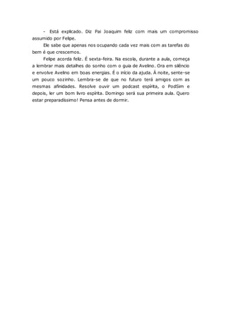 - Está explicado. Diz Pai Joaquim feliz com mais um compromisso assumido por Felipe. Ele sabe que apenas nos ocupando cada vez mais com as tarefas do bem é que crescemos. Felipe acorda feliz. É sexta-feira. Na escola, durante a aula, começa a lembrar mais detalhes do sonho com o guia de Avelino. Ora em silêncio e envolve Avelino em boas energias. É o início da ajuda. À noite, sente-se um pouco sozinho. Lembra-se de que no futuro terá amigos com as mesmas afinidades. Resolve ouvir um podcast espírita, o PodSim e depois, ler um bom livro espírita. Domingo será sua primeira aula. Quero estar preparadíssimo! Pensa antes de dormir. 
 
