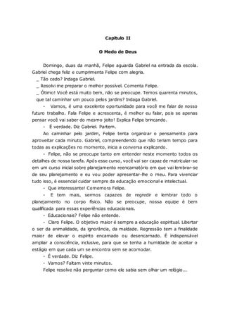Capítulo II O Medo de Deus Domingo, duas da manhã, Felipe aguarda Gabriel na entrada da escola. Gabriel chega feliz e cumprimenta Felipe com alegria. _ Tão cedo? Indaga Gabriel. _ Resolvi me preparar o melhor possível. Comenta Felipe. _ Ótimo! Você está muito bem, não se preocupe. Temos quarenta minutos, que tal caminhar um pouco pelos jardins? Indaga Gabriel. - Vamos, é uma excelente oportunidade para você me falar de nosso futuro trabalho. Fala Felipe e acrescenta, é melhor eu falar, pois se apenas pensar você vai saber do mesmo jeito! Explica Felipe brincando. - É verdade. Diz Gabriel. Partem. Ao caminhar pelo jardim, Felipe tenta organizar o pensamento para aproveitar cada minuto. Gabriel, compreendendo que não teriam tempo para todas as explicações no momento, inicia a conversa explicando. - Felipe, não se preocupe tanto em entender neste momento todos os detalhes de nossa tarefa. Após esse curso, você vai ser capaz de matricular-se em um curso inicial sobre planejamento reencarnatório em que vai lembrar-se de seu planejamento e eu vou poder apresentar-lhe o meu. Para vivenciar tudo isso, é essencial cuidar sempre da educação emocional e intelectual. - Que interessante! Comemora Felipe. - E tem mais, sermos capazes de regredir e lembrar todo o planejamento no corpo físico. Não se preocupe, nossa equipe é bem qualificada para essas experiências educacionais. - Educacionais? Felipe não entende. - Claro Felipe. O objetivo maior é sempre a educação espiritual. Libertar o ser da animalidade, da ignorância, da maldade. Regressão tem a finalidade maior de elevar o espírito encarnado ou desencarnado. É indispensável ampliar a consciência, inclusive, para que se tenha a humildade de aceitar o estágio em que cada um se encontra sem se acomodar. - É verdade. Diz Felipe. - Vamos? Faltam vinte minutos. Felipe resolve não perguntar como ele sabia sem olhar um relógio...  