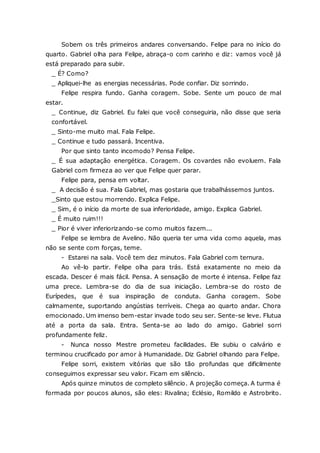 Sobem os três primeiros andares conversando. Felipe para no início do quarto. Gabriel olha para Felipe, abraça-o com carinho e diz: vamos você já está preparado para subir. _ É? Como? _ Apliquei-lhe as energias necessárias. Pode confiar. Diz sorrindo. Felipe respira fundo. Ganha coragem. Sobe. Sente um pouco de mal estar. _ Continue, diz Gabriel. Eu falei que você conseguiria, não disse que seria confortável. _ Sinto-me muito mal. Fala Felipe. _ Continue e tudo passará. Incentiva. Por que sinto tanto incomodo? Pensa Felipe. _ É sua adaptação energética. Coragem. Os covardes não evoluem. Fala Gabriel com firmeza ao ver que Felipe quer parar. Felipe para, pensa em voltar. _ A decisão é sua. Fala Gabriel, mas gostaria que trabalhássemos juntos. _Sinto que estou morrendo. Explica Felipe. _ Sim, é o início da morte de sua inferioridade, amigo. Explica Gabriel. _ É muito ruim!!! _ Pior é viver inferiorizando-se como muitos fazem... Felipe se lembra de Avelino. Não queria ter uma vida como aquela, mas não se sente com forças, teme. - Estarei na sala. Você tem dez minutos. Fala Gabriel com ternura. Ao vê-lo partir. Felipe olha para trás. Está exatamente no meio da escada. Descer é mais fácil. Pensa. A sensação de morte é intensa. Felipe faz uma prece. Lembra-se do dia de sua iniciação. Lembra-se do rosto de Eurípedes, que é sua inspiração de conduta. Ganha coragem. Sobe calmamente, suportando angústias terríveis. Chega ao quarto andar. Chora emocionado. Um imenso bem-estar invade todo seu ser. Sente-se leve. Flutua até a porta da sala. Entra. Senta-se ao lado do amigo. Gabriel sorri profundamente feliz. - Nunca nosso Mestre prometeu facilidades. Ele subiu o calvário e terminou crucificado por amor à Humanidade. Diz Gabriel olhando para Felipe. Felipe sorri, existem vitórias que são tão profundas que dificilmente conseguimos expressar seu valor. Ficam em silêncio. Após quinze minutos de completo silêncio. A projeção começa. A turma é formada por poucos alunos, são eles: Rivalina; Eclésio, Romildo e Astrobrito.  