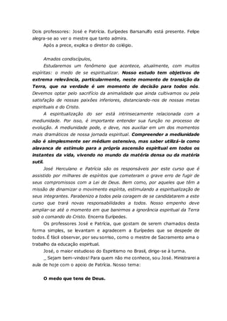 Dois professores: José e Patrícia. Eurípedes Barsanulfo está presente. Felipe alegra-se ao ver o mestre que tanto admira. Após a prece, explica o diretor do colégio. Amados condiscípulos, Estudaremos um fenômeno que acontece, atualmente, com muitos espíritas: o medo de se espiritualizar. Nosso estudo tem objetivos de extrema relevância, particularmente, neste momento de transição da Terra, que na verdade é um momento de decisão para todos nós. Devemos optar pelo sacrifício da animalidade que ainda cultivamos ou pela satisfação de nossas paixões inferiores, distanciando-nos de nossas metas espirituais e do Cristo. A espiritualização do ser está intrinsecamente relacionada com a mediunidade. Por isso, é importante entender sua função no processo de evolução. A mediunidade pode, e deve, nos auxiliar em um dos momentos mais dramáticos de nossa jornada espiritual. Compreender a mediunidade não é simplesmente ser médium ostensivo, mas saber utilizá-la como alavanca de estímulo para a própria ascensão espiritual em todos os instantes da vida, vivendo no mundo da matéria densa ou da matéria sutil. José Herculano e Patrícia são os responsáveis por este curso que é assistido por milhares de espíritos que cometeram o grave erro de fugir de seus compromissos com a Lei de Deus. Bem como, por aqueles que têm a missão de dinamizar o movimento espírita, estimulando a espiritualização de seus integrantes. Parabenizo a todos pela coragem de se candidatarem a este curso que trará novas responsabilidades a todos. Nosso empenho deve ampliar-se até o momento em que banirmos a ignorância espiritual da Terra sob o comando do Cristo. Encerra Eurípedes. Os professores José e Patrícia, que gostam de serem chamados desta forma simples, se levantam e agradecem a Eurípedes que se despede de todos. É fácil observar, por seu sorriso, como o mestre de Sacramento ama o trabalho da educação espiritual. José, o maior estudioso do Espiritismo no Brasil, dirige-se à turma. _ Sejam bem-vindos! Para quem não me conhece, sou José. Ministrarei a aula de hoje com o apoio de Patrícia. Nosso tema: O medo que tens de Deus.  