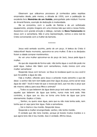 Observem que utilizamos processos já conhecidos pelos espíritas encarnados desde, pelo menos, a década de 1950, com a publicação do excelente livro Memórias de um Suicida, psicografado pela médium Yvonne do Amaral Pereira, exemplo de dedicação à mediunidade. Ele se concentra, com o auxílio de Patrícia e de um sofisticado equipamento, projeta imagens em uma imensa tela que está a nossa frente. Assistimos com grande emoção o diálogo, narrado no Novo Testamento de Jesus com a samaritana. Não é uma representação, vemos a cena real do Cristo conversando com a mulher da Samaria. ≈≈≈≈≈ Jesus está sentado sozinho, perto de um poço. A beleza do Cristo é indescritível! Neste momento, aproxima-se uma mulher. É dia e os discípulos foram a cidade comprar mantimentos. Ao ver uma mulher aproximar-se do poço de Jacó, Jesus pede água à mulher. Ao que ela responde de forma rude: não tenho água e você não pode me pedir água. Judeus não falam com samaritanos, muito menos com uma mulher samaritana! Responde Jesus com ternura: se Deus te revelasse quem eu sou você é que me pediria a água da vida. Fala a mulher, olhando para Jesus e achando muito estranho o que ele disse: o senhor não tem nem balde para tirar água do poço, como vai ter essa água da vida? Você é maior do que o nosso pai Jacó, que nos deu o poço que ele mesmo utilizou para seus filhos e animais? _ Todos os que beberem da água deste poço terá sede novamente, mas aqueles que beberem da água que tenho, nunca mais terá sede. Pelo contrário, a água que eu dou se torna uma fonte de água que jorra eternamente. Explica o Cristo. _ Senhor, eu quero essa água, para que eu não mais tenha sede, nem tenha que vir aqui para tirar água. Pede a samaritana. _ Vai e chama o teu marido. Responde Jesus. Responde a mulher envergonhada: senhor, não tenho marido. É verdade que não tens marido; porque já tiveste muitos maridos e o que agora tens não é teu marido. Isso é verdade. Afirma Jesus.  