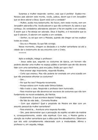 Surpresa a mulher responde: senhor, vejo que é profeta! Explica-me: Nossos pais adoram este monte, vocês, judeus, dizem que é em Jerusalém que se deve adorar a Deus. Quem está com a verdade? - Mulher, aceita meu testemunho. No futuro, nem neste monte, nem em Jerusalém adorarão o Pai. Vocês adoram o que não conhecem. Eu adoro o que conheço. Os verdadeiros adoradores adoram o Pai em espírito e em verdade. É assim que o Pai deseja ser adorado. Deus é Espírito, e é necessário que os que O adoram, O adorem em espírito e em verdade. - Senhor, eu sei que vem o Messias, quando ele chegar vai nos explicar todas as coisas. - Sou eu o Messias. Eu que falo consigo. Nesse momento, chegam os discípulos e a mulher samaritana vai até a cidade dar o testemunho de seu encontro com o Cristo. ≈≈≈≈≈ Após a exibição, indaga o professor: - Jesus sabia que, segundo os costumes de época, um homem não poderia abordar uma mulher no espaço público e também que ele não deveria falar com uma samaritana, pois era judeu. Então por que o fez? - Para ensinar algo importante, responde Rivalina. - Certo que ensinou. Mas não poderia ter ensinado em uma ocasião em que não precisasse afrontar os costumes? - Sim... - Por que fez isso? Pergunta novamente. - Porque estava com muita sede! Brinca Eclésio. - Não é este o caso. Responde o professor bem humorado. - Para mostrar que não devemos ser escravos de costumes que não tem fundamento na moral verdadeira, diz Patrícia. - Exatamente. O que acontece depois? Indaga José. - Ele fala da vida dela... Comenta Rivalina - Com que objetivo? Qual o propósito do Mestre em lidar com um assunto pessoal da mulher samaritana? - Para ensiná-la... Aventura uma resposta Romildo. - Sim, para demonstrar que a percepção do espírito vai além da matéria e, consequentemente, existe vida espiritual. Com isso, o Mestre ganha a atenção da mulher samaritana que a utiliza para fins elevadíssimos. Observem que isto está completamente relacionado com a mediunidade. Afirma o professor e, em seguida, indaga.  
