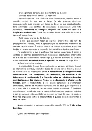 - Qual a primeira pergunta que a samaritana faz a Jesus? - Onde se deve adorar a Deus. Diz Astrobrito. - Observe que ela tinha uma vida emocional confusa, mesmo assim a questão central de sua vida é Deus. Se ela soubesse direcionar adequadamente suas energias em busca de Deus, de sua espiritualização, teria sublimado seus conflitos de sexualidade e conquistado uma vida equilibrada. Direcionar as energias psíquicas em busca de Deus é a função da mediunidade. O que fez a mulher samaritana após encontrar a Verdade? Indaga José. - Foi à cidade anunciá-la. Diz Eclésio. - É isso que deveriam fazer os espíritas encarnados! Não falo de propagandismo vaidoso, mas a apresentação do fenômeno mediúnico de maneira natural e séria. É preciso superar os preconceitos contra a Doutrina Espírita e instalar no mundo a convicção da imortalidade. Explica o professor. Foi exatamente o que o professor fez quando encarnado. O amor à verdade e o sacrifício pessoal em favor da educação espiritual dos encarnados foi a marca de sua existência. Pensa Felipe que durante a semana leu um livro sobre a vida dele. Herculano Pires, o apóstolo de Kardec de Jorge Rizini. Após olhar a todos, continua. - A mediunidade é canal de comunicação em variados sentidos: é canal de intercâmbio espiritual, é canal de busca da criatura para o Criador, é canal de manifestação da misericórdia divina. A mediunidade é a origem dos Dez mandamentos, dos Evangelhos, do Hinduísmo, do Budismo e do Islamismo. A mediunidade é a fonte de todas as religiões e filosofias espiritualizantes dos mundos. Temer a mediunidade é afastar-se do Criador. Sem a mediunidade, o ser estaria condenado a permanecer animalizado, isolado da influência espiritualizante de seus guias espirituais e do Cristo. Ela é o meio de contato entre Criador e criatura. É faculdade sagrada que os grandes iniciados e os apóstolos honram ao longo dos milênios e que, os que aqui estão, combateram movidos por covardia e por vis paixões. Não vos enganeis: tolher a mediunidade é querer loucamente tolher a obra de Deus. Nesse momento, o professor pega e lê a questão 659 de O Livro dos Espíritos. Qual a característica geral da prece?  