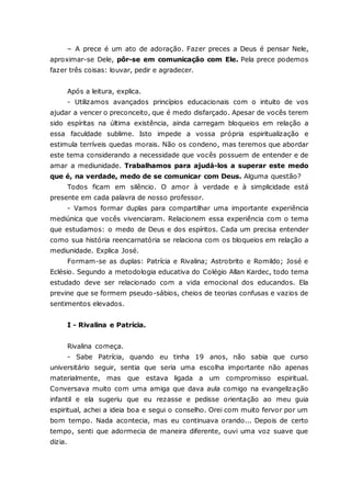 – A prece é um ato de adoração. Fazer preces a Deus é pensar Nele, aproximar-se Dele, pôr-se em comunicação com Ele. Pela prece podemos fazer três coisas: louvar, pedir e agradecer. Após a leitura, explica. - Utilizamos avançados princípios educacionais com o intuito de vos ajudar a vencer o preconceito, que é medo disfarçado. Apesar de vocês terem sido espíritas na última existência, ainda carregam bloqueios em relação a essa faculdade sublime. Isto impede a vossa própria espiritualização e estimula terríveis quedas morais. Não os condeno, mas teremos que abordar este tema considerando a necessidade que vocês possuem de entender e de amar a mediunidade. Trabalhamos para ajudá-los a superar este medo que é, na verdade, medo de se comunicar com Deus. Alguma questão? Todos ficam em silêncio. O amor à verdade e à simplicidade está presente em cada palavra de nosso professor. - Vamos formar duplas para compartilhar uma importante experiência mediúnica que vocês vivenciaram. Relacionem essa experiência com o tema que estudamos: o medo de Deus e dos espíritos. Cada um precisa entender como sua história reencarnatória se relaciona com os bloqueios em relação a mediunidade. Explica José. Formam-se as duplas: Patrícia e Rivalina; Astrobrito e Romildo; José e Eclésio. Segundo a metodologia educativa do Colégio Allan Kardec, todo tema estudado deve ser relacionado com a vida emocional dos educandos. Ela previne que se formem pseudo-sábios, cheios de teorias confusas e vazios de sentimentos elevados. I - Rivalina e Patrícia. Rivalina começa. - Sabe Patrícia, quando eu tinha 19 anos, não sabia que curso universitário seguir, sentia que seria uma escolha importante não apenas materialmente, mas que estava ligada a um compromisso espiritual. Conversava muito com uma amiga que dava aula comigo na evangelização infantil e ela sugeriu que eu rezasse e pedisse orientação ao meu guia espiritual, achei a ideia boa e segui o conselho. Orei com muito fervor por um bom tempo. Nada acontecia, mas eu continuava orando... Depois de certo tempo, senti que adormecia de maneira diferente, ouvi uma voz suave que dizia.  