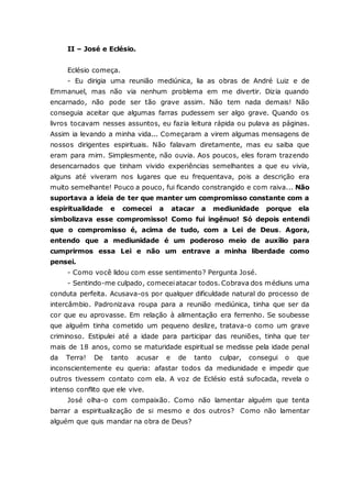 II – José e Eclésio. Eclésio começa. - Eu dirigia uma reunião mediúnica, lia as obras de André Luiz e de Emmanuel, mas não via nenhum problema em me divertir. Dizia quando encarnado, não pode ser tão grave assim. Não tem nada demais! Não conseguia aceitar que algumas farras pudessem ser algo grave. Quando os livros tocavam nesses assuntos, eu fazia leitura rápida ou pulava as páginas. Assim ia levando a minha vida... Começaram a virem algumas mensagens de nossos dirigentes espirituais. Não falavam diretamente, mas eu saiba que eram para mim. Simplesmente, não ouvia. Aos poucos, eles foram trazendo desencarnados que tinham vivido experiências semelhantes a que eu vivia, alguns até viveram nos lugares que eu frequentava, pois a descrição era muito semelhante! Pouco a pouco, fui ficando constrangido e com raiva... Não suportava a ideia de ter que manter um compromisso constante com a espiritualidade e comecei a atacar a mediunidade porque ela simbolizava esse compromisso! Como fui ingênuo! Só depois entendi que o compromisso é, acima de tudo, com a Lei de Deus. Agora, entendo que a mediunidade é um poderoso meio de auxílio para cumprirmos essa Lei e não um entrave a minha liberdade como pensei. - Como você lidou com esse sentimento? Pergunta José. - Sentindo-me culpado, comecei atacar todos. Cobrava dos médiuns uma conduta perfeita. Acusava-os por qualquer dificuldade natural do processo de intercâmbio. Padronizava roupa para a reunião mediúnica, tinha que ser da cor que eu aprovasse. Em relação à alimentação era ferrenho. Se soubesse que alguém tinha cometido um pequeno deslize, tratava-o como um grave criminoso. Estipulei até a idade para participar das reuniões, tinha que ter mais de 18 anos, como se maturidade espiritual se medisse pela idade penal da Terra! De tanto acusar e de tanto culpar, consegui o que inconscientemente eu queria: afastar todos da mediunidade e impedir que outros tivessem contato com ela. A voz de Eclésio está sufocada, revela o intenso conflito que ele vive. José olha-o com compaixão. Como não lamentar alguém que tenta barrar a espiritualização de si mesmo e dos outros? Como não lamentar alguém que quis mandar na obra de Deus?  