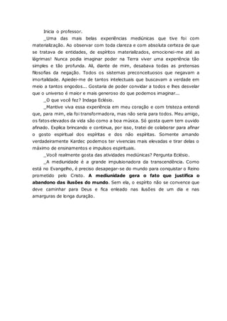 Inicia o professor. _Uma das mais belas experiências mediúnicas que tive foi com materialização. Ao observar com toda clareza e com absoluta certeza de que se tratava de entidades, de espíritos materializados, emocionei-me até as lágrimas! Nunca podia imaginar poder na Terra viver uma experiência tão simples e tão profunda. Ali, diante de mim, desabava todas as pretensas filosofias da negação. Todos os sistemas preconceituosos que negavam a imortalidade. Apiedei-me de tantos intelectuais que buscavam a verdade em meio a tantos engodos... Gostaria de poder convidar a todos e lhes desvelar que o universo é maior e mais generoso do que podemos imaginar... _O que você fez? Indaga Eclésio. _Mantive viva essa experiência em meu coração e com tristeza entendi que, para mim, ela foi transformadora, mas não seria para todos. Meu amigo, os fatos elevados da vida são como a boa música. Só gosta quem tem ouvido afinado. Explica brincando e continua, por isso, tratei de colaborar para afinar o gosto espiritual dos espíritas e dos não espíritas. Somente amando verdadeiramente Kardec podemos ter vivencias mais elevadas e tirar delas o máximo de ensinamentos e impulsos espirituais. _Você realmente gosta das atividades mediúnicas? Pergunta Eclésio. _A mediunidade é a grande impulsionadora da transcendência. Como está no Evangelho, é preciso desapegar-se do mundo para conquistar o Reino prometido pelo Cristo. A mediunidade gera o fato que justifica o abandono das ilusões do mundo. Sem ela, o espírito não se convence que deve caminhar para Deus e fica enleado nas ilusões de um dia e nas amarguras de longa duração.  