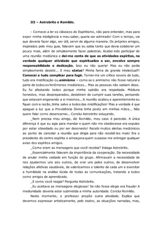 III – Astrobrito e Romildo. - Comecei a ler os clássicos do Espiritismo, não para entender, mas para expor minha inteligência e meu saber, queria ser admirado! Com o tempo, via que deveria fazer algo, ser útil, servir de alguma maneira. Os próprios amigos, inspirados pelo meu guia, falavam que eu sabia tanto que devia colaborar um pouco mais, além de simplesmente fazer palestras. Acabei indo participar de uma reunião mediúnica e dei-me conta de que as atividades espíritas, na verdade qualquer atividade que espiritualize o ser, envolve sempre responsabilidade e dedicação. Isso eu não queria! Mas eu não podia simplesmente desistir... E meu status? Minha fama de grande intelectual?! Comecei a tudo complicar para fugir. Tornei-me um crítico severo de tudo, tudo era mistificação ou animismo – como se o animismo não fosse natural e parte de todos os fenômenos mediúnicos... Mas as pessoas não sabiam disso. Eu fui afastando todos porque minha opinião era respeitada. Médiuns honestos, mas despreparados, desistiram de cumprir suas tarefas, pensando que estavam enganando a si mesmos... A reunião acabou e aparentemente eu fiquei com a razão, tinha salvo a todos das mistificações! Mas a verdade é que apaguei a luz que a Providência Divina tinha posto em minhas mãos... Não quero falar como desencarnei... Conclui Astrobrito soluçando. _Nem precisa meu amigo, diz Romildo, meu caso é parecido. A única diferença é que eu agia para mandar e quem não me obedecesse era expulso por estar obsediado ou por ser desonesto! Recebi muitos alertas mediúnicos ao ponto de cancelar a reunião que dirigia para não recebê-los mais! Era o presidente do centro espírita e ameaçava quem ousasse me entregar qualquer aviso dos espíritos amigos. _Como eram as mensagens que você recebia? Indaga Astrobrito. _Essencialmente falavam da importância da cooperação. Da necessidade de anular minha vaidade em função do grupo. Afirmavam a necessidade de nos ajudarmos uns aos outros, de orar uns pelos outros, de desenvolver relações afetivas saudáveis, de valorizarmos o talento de cada um e exercitar a humildade na análise lúcida de todas as comunicações, tratando a todos como amigos de aprendizado. _E como você reagia? Pergunta Astrobrito. _Eu aceitava as mensagens elogiosas! Se não fosse elogio era fraude! A mediunidade deveria estar submetida a minha autoridade. Conclui Romildo. Neste momento, o professor propõe outra atividade. Explica que devemos expressar artisticamente, pelo teatro, as situações narradas, mas,  