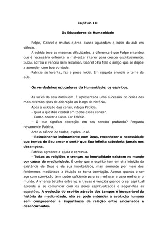 Capítulo III Os Educadores da Humanidade Felipe, Gabriel e muitos outros alunos aguardam o início da aula em silêncio. A subida teve as mesmas dificuldades, a diferença é que Felipe entendeu que é necessário enfrentar o mal-estar interior para crescer espiritualmente. Subiu, sofreu e venceu sem reclamar. Gabriel olha feliz o amigo que se dispõe a aprender com boa vontade. Patrícia se levanta, faz a prece inicial. Em seguida anuncia o tema da aula. Os verdadeiros educadores da Humanidade: os espíritos. As luzes da sala diminuem. É apresentada uma sucessão de cenas dos mais diversos tipos de adoração ao longo da história. Após a exibição das cenas, indaga Patrícia. - Qual a questão central em todas essas cenas? - Como adorar a Deus. Diz Eclésio. - O que significa adoração em seu sentido profundo? Pergunta novamente Patrícia. Ante o silêncio de todos, explica José. - Relacionar-se intimamente com Deus, reconhecer a necessidade que temos de Seu amor e sentir que Sua infinita sabedoria jamais nos desampara. Patrícia agradece a ajuda e continua. - Todas as religiões e crenças na imortalidade existem no mundo por causa da mediunidade. É certo que o espírito tem em si a intuição da existência de Deus e de sua imortalidade, mas somente por meio dos fenômenos mediúnicos a intuição se torna convicção. Apenas quando o ser age com convicção tem poder suficiente para se melhorar e para melhorar o mundo. A imensa batalha entre luz e trevas é vencida quando o ser espiritual aprende a se comunicar com os seres espiritualizados e seguir-lhes as sugestões. A evolução do espírito através dos tempos é inseparável da história da mediunidade, não se pode entender a evolução humana sem compreender a importância da relação entre encarnados e desencarnados.  