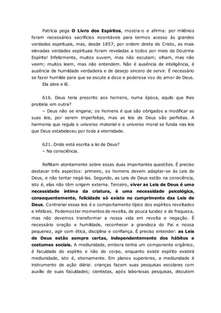 Patrícia pega O Livro dos Espíritos, mostra-o e afirma: por milênios foram necessários sacrifícios incontáveis para termos acesso às grandes verdades espirituais, mas, desde 1857, por ordem direta do Cristo, as mais elevadas verdades espirituais foram reveladas a todos por meio da Doutrina Espírita! Infelizmente, muitos ouvem, mas não escutam; olham, mas não veem; muitos leem, mas não entendem. Não é ausência de inteligência, é ausência de humildade verdadeira e de desejo sincero de servir. É necessário se fazer humilde para que se escute a doce e poderosa voz do amor de Deus. Ela abre e lê. 616. Deus teria prescrito aos homens, numa época, aquilo que lhes proibiria em outra? – Deus não se engana; os homens é que são obrigados a modificar as suas leis, por serem imperfeitas, mas as leis de Deus são perfeitas. A harmonia que regula o universo material e o universo moral se funda nas leis que Deus estabeleceu por toda a eternidade. 621. Onde está escrita a lei de Deus? – Na consciência. Reflitam atentamente sobre essas duas importantes questões. É preciso destacar três aspectos: primeiro, os homens devem adaptar-se às Leis de Deus, e não tentar negá-las. Segundo, as Leis de Deus estão na consciência, isto é, elas não têm origem externa. Terceiro, viver as Leis de Deus é uma necessidade íntima da criatura, é uma necessidade psicológica, consequentemente, felicidade só existe no cumprimento das Leis de Deus. Contrariar essas leis é o comportamento típico dos espíritos revoltados e infelizes. Podemos ter momentos de revolta, de pouca lucidez e de fraqueza, mas não devemos transformar a nossa vida em revolta e negação. É necessário oração e humildade, reconhecer a grandeza do Pai e nossa pequenez, agir com ética, disciplina e confiança. É preciso entender: as Leis de Deus estão sempre certas, independentemente dos hábitos e costumes sociais. A mediunidade, embora tenha um componente orgânico, é faculdade do espírito e não do corpo, enquanto existir espírito existirá mediunidade, isto é, eternamente. Em planos superiores, a mediunidade é instrumento de ação diária: crianças fazem suas pesquisas escolares com auxílio de suas faculdades; cientistas, após laboriosas pesquisas, discutem  