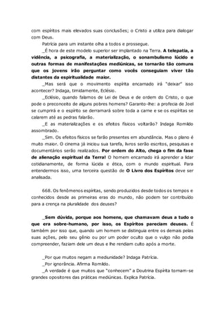com espíritos mais elevados suas conclusões; o Cristo a utiliza para dialogar com Deus. Patrícia para um instante olha a todos e prossegue. _É hora de este modelo superior ser implantado na Terra. A telepatia, a vidência, a psicografia, a materialização, o sonambulismo lúcido e outras formas de manifestações mediúnicas, se tornarão tão comuns que os jovens irão perguntar como vocês conseguiam viver tão distantes da espiritualidade maior. _Mas será que o movimento espírita encarnado irá “deixar” isso acontecer? Indaga, timidamente, Eclésio. _Eclésio, quando falamos de Lei de Deus e de ordem do Cristo, o que pode o preconceito de alguns pobres homens? Garanto-lhe: a profecia de Joel se cumprirá e o espírito se derramará sobre toda a carne e se os espíritas se calarem até as pedras falarão. _E as materializações e os efeitos físicos voltarão? Indaga Romildo assombrado. _Sim. Os efeitos físicos se farão presentes em abundância. Mas o plano é muito maior. O cinema já iniciou sua tarefa, livros serão escritos, pesquisas e documentários serão realizados. Por ordem do Alto, chega o fim da fase de alienação espiritual da Terra! O homem encarnado irá aprender a lidar cotidianamente, de forma lúcida e ética, com o mundo espiritual. Para entendermos isso, uma terceira questão de O Livro dos Espíritos deve ser analisada. 668. Os fenômenos espíritas, sendo produzidos desde todos os tempos e conhecidos desde as primeiras eras do mundo, não podem ter contribuído para a crença na pluralidade dos deuses? _Sem dúvida, porque aos homens, que chamavam deus a tudo o que era sobre-humano, por isso, os Espíritos pareciam deuses. É também por isso que, quando um homem se distinguia entre os demais pelas suas ações, pelo seu gênio ou por um poder oculto que o vulgo não podia compreender, faziam dele um deus e lhe rendiam culto após a morte. _Por que muitos negam a mediunidade? Indaga Patrícia. _Por ignorância. Afirma Romildo. _A verdade é que muitos que “conhecem” a Doutrina Espírita tornam-se grandes opositores das práticas mediúnicas. Explica Patrícia.  