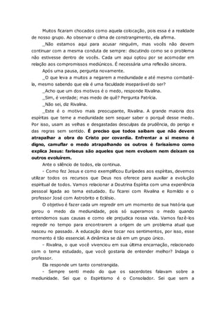 Muitos ficaram chocados como aquela colocação, pois essa é a realidade de nosso grupo. Ao observar o clima de constrangimento, ela afirma. _Não estamos aqui para acusar ninguém, mas vocês não devem continuar com a mesma conduta de sempre: discutindo como se o problema não estivesse dentro de vocês. Cada um aqui optou por se acomodar em relação aos compromissos mediúnicos. É necessária uma reflexão sincera. Após uma pausa, pergunta novamente. _O que leva a muitos a negarem a mediunidade e até mesmo combatê- la, mesmo sabendo que ela é uma faculdade inseparável do ser? _Acho que um dos motivos é o medo, responde Rivalina. _Sim, é verdade; mas medo de quê? Pergunta Patrícia. _Não sei, diz Rivalina. _Este é o motivo mais preocupante, Rivalina. A grande maioria dos espíritas que teme a mediunidade sem sequer saber o porquê desse medo. Por isso, usam as velhas e desgastadas desculpas da prudência, do perigo e das regras sem sentido. É preciso que todos saibam que não devem atrapalhar a obra do Cristo por covardia. Enfrentar a si mesmo é digno, camuflar o medo atrapalhando os outros é farisaísmo como explica Jesus: fariseus são aqueles que nem evoluem nem deixam os outros evoluírem. Ante o silêncio de todos, ela continua. - Como fez Jesus e como exemplificou Eurípedes aos espíritas, devemos utilizar todos os recursos que Deus nos oferece para auxiliar a evolução espiritual de todos. Vamos relacionar a Doutrina Espírita com uma experiência pessoal ligada ao tema estudado. Eu ficarei com Rivalina e Romildo e o professor José com Astrobrito e Eclésio. O objetivo é fazer cada um regredir em um momento de sua história que gerou o medo da mediunidade, pois só superamos o medo quando entendemos suas causas e como ele prejudica nossa vida. Vamos fazê-los regredir no tempo para encontrarem a origem de um problema atual que nasceu no passado. A educação deve tocar nos sentimentos, por isso, esse momento é tão essencial. A dinâmica se dá em um grupo único. - Rivalina, o que você vivenciou em sua última encarnação, relacionado com o tema estudado, que você gostaria de entender melhor? Indaga o professor. Ela responde um tanto constrangida. - Sempre senti medo do que os sacerdotes falavam sobre a mediunidade. Sei que o Espiritismo é o Consolador. Sei que sem a  
