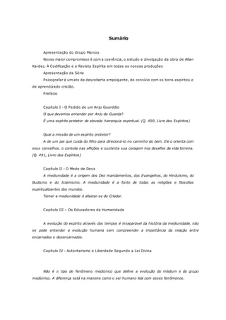 Sumário Apresentação do Grupo Marcos Nosso maior compromisso é com a coerência, o estudo e divulgação da obra de Allan Kardec. A Codificação e a Revista Espírita em todas as nossas produções Apresentação da Série Psicografar é um ato de descoberta empolgante, de convívio com os bons espíritos e de aprendizado cristão. Prefácio Capítulo I - O Pedido de um Anjo Guardião O que devemos entender por Anjo da Guarda? É uma espírito protetor de elevada hierarquia espiritual. (Q. 490, Livro dos Espíritos) Qual a missão de um espírito protetor? A de um pai que cuida do filho para direcioná-lo no caminho do bem. Ele o orienta com seus conselhos, o consola nas aflições e sustenta sua coragem nos desafios da vida terrena. (Q. 491, Livro dos Espíritos) Capítulo II - O Medo de Deus A mediunidade é a origem dos Dez mandamentos, dos Evangelhos, do Hinduísmo, do Budismo e do Islamismo. A mediunidade é a fonte de todas as religiões e filosofias espiritualizantes dos mundos. Temer a mediunidade é afastar-se do Criador. Capítulo III – Os Educadores da Humanidade A evolução do espírito através dos tempos é inseparável da história da mediunidade, não se pode entender a evolução humana sem compreender a importância da relação entre encarnados e desencarnados. Capítulo IV - Autoritarismo e Liberdade Segundo a Lei Divina Não é o tipo de fenômeno mediúnico que define a evolução do médium e do grupo mediúnico. A diferença está na maneira como o ser humano lida com esses fenômenos.  