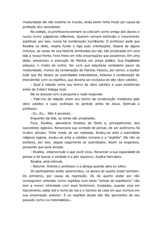 mediunidade ele não existiria no mundo, ainda assim tinha medo por causa da proibição dos sacerdotes. No colégio, os professores sempre se colocam como amigo dos alunos e nunca como julgadores inflexíveis. Querem sempre estimular o crescimento espiritual, por isso, nunca há condenação humilhante. O professor pede que Rivalina se deite, respire fundo e siga suas orientações. Depois de alguns minutos, as cenas de sua história, lembradas por ela, são projetadas em uma tela a nossa frente. Fora freira em três encarnações que assistimos. Em uma delas, presenciou a execução de Patrícia em praça pública. Sua fragilidade psíquica, o medo de sofrer, fez com que adquirisse verdadeiro pavor da mediunidade, motivo da condenação de Patrícia. Passou, por temor, a aceitar tudo que lhe diziam as autoridades eclesiásticas, inclusive a condenação do intercâmbio com os espíritos, que deveria ser exclusiva do alto clero católico. - Qual a relação entre seu temor do clero católico e suas existências antes do Cristo? Indaga José. Ela se assusta com a pergunta e nada responde. - Fale-me da relação entre seu temor da condenação mediúnica pelo clero católico e suas vivências no período antes de Jesus. Estimula o professor. - Eu...Eu... Não é possível... Enquanto ela fala, as cenas são projetadas. Fora, Rivalina, adoradora fanática de Osíris e, principalmente, dos sacerdotes egípcios. Renunciara sua vontade de pensar, de ser autônoma há muitos séculos. Tinha medo de ser rejeitada. Anulou-se ante a autoridade religiosa egípcia, anulou-se ante a católica romana e a “espírita”. Ela não se aceitava, por isso, seguia cegamente as autoridades. Assim se enganava, pensando que seria amada. - Rivalina, observe tudo o que você viveu. Renunciar a sua capacidade de pensar e de buscar a verdade é o pior equívoco. Explica Herculano. Rivalina está trêmula. - Retorne. Orienta o professor e a abraça quando abre os olhos. Os participantes estão estarrecidos, os alunos do quarto andar também. Os primeiros, por causa da regressão. Os do quarto andar por não conseguirem entender como espíritas com tanto “tempo de espiritismo” não tem a menor intimidade com esse fenômeno. Eurípedes, quando vivia em Sacramento, sabia até o nome da rua e o número da casa em que morava em sua encarnação anterior. E os espíritas atuais são tão ignorantes de seu passado como os materialistas...  