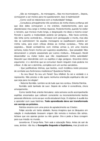 _São as mensagens... As mensagens... Elas me incomodaram... Depois, começaram a ser motivo para me questionarem. Isso é inadmissível! _Como você se relacionava com a mediunidade? Indaga. _Consultava principalmente três sensitivos de minha inteira confiança até que dois deles começaram a me orientar, insistentemente, para que abandonasse meu cargo e minhas riquezas. Posteriormente, quando fui visitar o terceiro, que morava muito longe, o desgraçado me disse a mesma coisa! Percebi o quanto a mediunidade poderia ser perigosa... Não havia controle, não tinha como controlá-los... Ameacei com perseguição e morte, mas eles não se submeteram! Se aquelas mensagens se espalhassem poderia ser minha ruína, pois eram críticas diretas as minhas condutas... Tinha até segredos... Decidi combatê-los com minhas armas e, em uma mesma semana, todos foram mortos por supostos assaltantes... Que pesadelo! Eles denunciaram o próprio assassinato por outros médiuns... Enlouqueci. Decidi desacreditar ou matar todos que não respeitassem minha autoridade! Descobri que intercâmbio com os espíritos é algo perigoso. Encontrei ótimo argumento: é o demônio que se comunica! Assim ninguém mais poderia me criticar. A não ser o demônio, completa com um sorriso sarcástico. - Que justificativas íntimas, que ilusões, você mobilizou neste processo de combate aos fenômenos mediúnicos? Questiona Patrícia. - Eu sou Deus! Eu sou um Faraó! Sou infalível. Eu sei a verdade e a represento. Não preciso e não quero nenhuma orientação espiritual a não ser que seja para me elogiar! - Retorne Romildo. Lembre-se de tudo que nos contou. Orienta Patrícia. Romildo está banhado de suor. Depois de voltar à consciência, chora amargamente. Como tarefa final, orienta Herculano: esta semana vocês acompanharão espíritas encarnados que cultivam consciente ou inconscientemente ilusões pessoais inferiores como as que vocês estudaram hoje. O objetivo é auxiliá-los e aprender com suas histórias. Todo aprendizado deve ser transformado em serviço ao próximo. Patrícia encerra com uma prece de agradecimento ao Criador. Felipe acorda um tanto abalado. Nunca imaginou que os bloqueios em relação à mediunidade tivessem origem tão remota e motivos tão sérios. Achava que era apenas gostar ou não gostar. Ora e pede a Deus coragem para sua missão no mundo. Levanta-se. É terça-feira. Tem aula e educação física. Antes de sair de casa, lembra: não leu o Evangelho Segundo o Espiritismo, mas já está em  