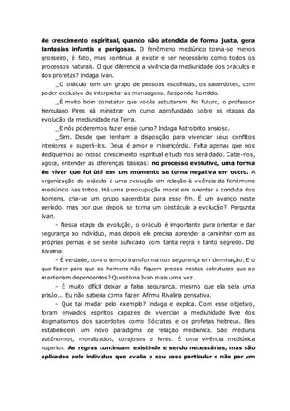 de crescimento espiritual, quando não atendida de forma justa, gera fantasias infantis e perigosas. O fenômeno mediúnico torna-se menos grosseiro, é fato, mas continua a existir e ser necessário como todos os processos naturais. O que diferencia a vivência da mediunidade dos oráculos e dos profetas? Indaga Ivan. _O oráculo tem um grupo de pessoas escolhidas, os sacerdotes, com poder exclusivo de interpretar as mensagens. Responde Romildo. _É muito bom constatar que vocês estudaram. No futuro, o professor Herculano Pires irá ministrar um curso aprofundado sobre as etapas da evolução da mediunidade na Terra. _E nós poderemos fazer esse curso? Indaga Astrobrito ansioso. _Sim. Desde que tenham a disposição para vivenciar seus conflitos interiores e superá-los. Deus é amor e misericórdia. Falta apenas que nos dediquemos ao nosso crescimento espiritual e tudo nos será dado. Cabe-nos, agora, entender as diferenças básicas: no processo evolutivo, uma forma de viver que foi útil em um momento se torna negativa em outro. A organização do oráculo é uma evolução em relação à vivência do fenômeno mediúnico nas tribos. Há uma preocupação moral em orientar a conduta dos homens, cria-se um grupo sacerdotal para esse fim. É um avanço neste período, mas por que depois se torna um obstáculo a evolução? Pergunta Ivan. - Nessa etapa da evolução, o oráculo é importante para orientar e dar segurança ao indivíduo, mas depois ele precisa aprender a caminhar com as próprias pernas e se sente sufocado com tanta regra e tanto segredo. Diz Rivalina. - É verdade, com o tempo transformamos segurança em dominação. E o que fazer para que os homens não fiquem presos nestas estruturas que os manteriam dependentes? Questiona Ivan mais uma vez. - É muito difícil deixar a falsa segurança, mesmo que ela seja uma prisão... Eu não saberia como fazer. Afirma Rivalina pensativa. - Que tal mudar pelo exemplo? Indaga e explica. Com esse objetivo, foram enviados espíritos capazes de vivenciar a mediunidade livre dos dogmatismos dos sacerdotes como Sócrates e os profetas hebreus. Eles estabelecem um novo paradigma de relação mediúnica. São médiuns autônomos, moralizados, corajosos e livres. É uma vivência mediúnica superior. As regras continuam existindo e sendo necessárias, mas são aplicadas pelo indivíduo que avalia o seu caso particular e não por um  