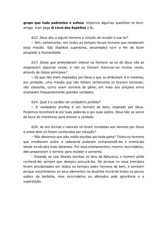grupo que tudo padroniza e sufoca. Vejamos algumas questões no livro- amigo. Ivan pega O Livro dos Espíritos e lê. 622. Deus deu a alguns homens a missão de revelar a sua lei? – Sim, certamente; em todos os tempos houve homens que receberam essa missão. São Espíritos superiores, encarnados com o fim de fazer progredir a Humanidade. 623. Esses que pretenderam instruir os homens na lei de Deus não se enganaram algumas vezes, e não os fizeram transviar-se muitas vezes, através de falsos princípios? – Os que não eram inspirados por Deus e que se atribuíram a si mesmos, por ambição, uma missão que não tinham certamente os fizeram extraviar; não obstante, como eram homens de gênio, em meio aos próprios erros ensinaram frequentemente grandes verdades. 624. Qual é o caráter do verdadeiro profeta? – O verdadeiro profeta é um homem de bem, inspirado por Deus. Podemos reconhecê-lo por suas palavras e por suas ações. Deus não se serve da boca do mentiroso para ensinar a verdade. 626. As leis divinas e naturais só foram reveladas aos homens por Jesus e antes dele só foram conhecidas por intuição? – Não dissemos que elas estão escritas por toda parte? Todos os homens que meditaram sobre a sabedoria puderam compreendê-las e ensiná-las desde os séculos mais distantes. Por seus ensinamentos, mesmo incompletos, eles prepararam o terreno para receber a semente. - Estando as Leis Divinas escritas no livro da Natureza, o homem pôde conhecê-las sempre que desejou procurá-las. Eis porque os seus princípios foram proclamados em todos os tempos pelos homens de bem, e também porque encontramos os seus elementos na doutrina moral de todos os povos saídos da barbárie, mas incompletos ou alterados pela ignorância e a superstição.  