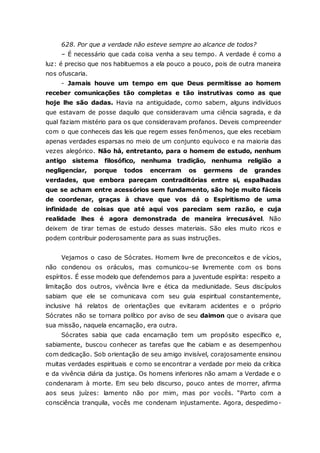 628. Por que a verdade não esteve sempre ao alcance de todos? – É necessário que cada coisa venha a seu tempo. A verdade é como a luz: é preciso que nos habituemos a ela pouco a pouco, pois de outra maneira nos ofuscaria. - Jamais houve um tempo em que Deus permitisse ao homem receber comunicações tão completas e tão instrutivas como as que hoje lhe são dadas. Havia na antiguidade, como sabem, alguns indivíduos que estavam de posse daquilo que consideravam uma ciência sagrada, e da qual faziam mistério para os que consideravam profanos. Deveis compreender com o que conheceis das leis que regem esses fenômenos, que eles recebiam apenas verdades esparsas no meio de um conjunto equívoco e na maioria das vezes alegórico. Não há, entretanto, para o homem de estudo, nenhum antigo sistema filosófico, nenhuma tradição, nenhuma religião a negligenciar, porque todos encerram os germens de grandes verdades, que embora pareçam contraditórias entre si, espalhadas que se acham entre acessórios sem fundamento, são hoje muito fáceis de coordenar, graças à chave que vos dá o Espiritismo de uma infinidade de coisas que até aqui vos pareciam sem razão, e cuja realidade lhes é agora demonstrada de maneira irrecusável. Não deixem de tirar temas de estudo desses materiais. São eles muito ricos e podem contribuir poderosamente para as suas instruções. Vejamos o caso de Sócrates. Homem livre de preconceitos e de vícios, não condenou os oráculos, mas comunicou-se livremente com os bons espíritos. É esse modelo que defendemos para a juventude espírita: respeito a limitação dos outros, vivência livre e ética da mediunidade. Seus discípulos sabiam que ele se comunicava com seu guia espiritual constantemente, inclusive há relatos de orientações que evitaram acidentes e o próprio Sócrates não se tornara político por aviso de seu daimon que o avisara que sua missão, naquela encarnação, era outra. Sócrates sabia que cada encarnação tem um propósito específico e, sabiamente, buscou conhecer as tarefas que lhe cabiam e as desempenhou com dedicação. Sob orientação de seu amigo invisível, corajosamente ensinou muitas verdades espirituais e como se encontrar a verdade por meio da crítica e da vivência diária da justiça. Os homens inferiores não amam a Verdade e o condenaram à morte. Em seu belo discurso, pouco antes de morrer, afirma aos seus juízes: lamento não por mim, mas por vocês. “Parto com a consciência tranquila, vocês me condenam injustamente. Agora, despedimo-  