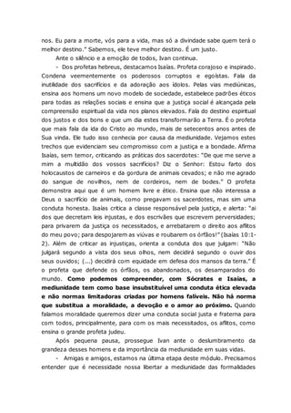 nos. Eu para a morte, vós para a vida, mas só a divindade sabe quem terá o melhor destino.” Sabemos, ele teve melhor destino. É um justo. Ante o silêncio e a emoção de todos, Ivan continua. - Dos profetas hebreus, destacamos Isaías. Profeta corajoso e inspirado. Condena veementemente os poderosos corruptos e egoístas. Fala da inutilidade dos sacrifícios e da adoração aos ídolos. Pelas vias mediúnicas, ensina aos homens um novo modelo de sociedade, estabelece padrões éticos para todas as relações sociais e ensina que a justiça social é alcançada pela compreensão espiritual da vida nos planos elevados. Fala do destino espiritual dos justos e dos bons e que um dia estes transformarão a Terra. É o profeta que mais fala da ida do Cristo ao mundo, mais de setecentos anos antes de Sua vinda. Ele tudo isso conhecia por causa da mediunidade. Vejamos estes trechos que evidenciam seu compromisso com a justiça e a bondade. Afirma Isaías, sem temor, criticando as práticas dos sacerdotes: “De que me serve a mim a multidão dos vossos sacrifícios? Diz o Senhor: Estou farto dos holocaustos de carneiros e da gordura de animais cevados; e não me agrado do sangue de novilhos, nem de cordeiros, nem de bodes.” O profeta demonstra aqui que é um homem livre e ético. Ensina que não interessa a Deus o sacrifício de animais, como pregavam os sacerdotes, mas sim uma conduta honesta. Isaías critica a classe responsável pela justiça, e alerta: “ai dos que decretam leis injustas, e dos escrivães que escrevem perversidades; para privarem da justiça os necessitados, e arrebatarem o direito aos aflitos do meu povo; para despojarem as viúvas e roubarem os órfãos!” (Isaías 10:1- 2). Além de criticar as injustiças, orienta a conduta dos que julgam: “Não julgará segundo a vista dos seus olhos, nem decidirá segundo o ouvir dos seus ouvidos; (...) decidirá com equidade em defesa dos mansos da terra.” É o profeta que defende os órfãos, os abandonados, os desamparados do mundo. Como podemos compreender, com Sócrates e Isaías, a mediunidade tem como base insubstituível uma conduta ética elevada e não normas limitadoras criadas por homens falíveis. Não há norma que substitua a moralidade, a devoção e o amor ao próximo. Quando falamos moralidade queremos dizer uma conduta social justa e fraterna para com todos, principalmente, para com os mais necessitados, os aflitos, como ensina o grande profeta judeu. Após pequena pausa, prossegue Ivan ante o deslumbramento da grandeza desses homens e da importância da mediunidade em suas vidas. - Amigas e amigos, estamos na última etapa deste módulo. Precisamos entender que é necessidade nossa libertar a mediunidade das formalidades  