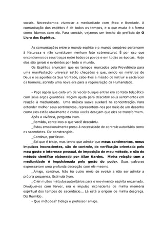 sociais. Necessitamos vivenciar a mediunidade com ética e liberdade. A comunicação dos espíritos é de todos os tempos, e o que muda é a forma como lidamos com ela. Para concluir, vejamos um trecho do prefácio de O Livro dos Espíritos. As comunicações entre o mundo espírita e o mundo corpóreo pertencem à Natureza e não constituem nenhum fato sobrenatural. É por isso que encontramos os seus traços entre todos os povos e em todas as épocas. Hoje elas são gerais e evidentes por todo o mundo. Os Espíritos anunciam que os tempos marcados pela Providência para uma manifestação universal estão chegados e que, sendo os ministros de Deus e os agentes da Sua Vontade, cabe-lhes a missão de instruir e esclarecer os homens, abrindo uma nova era para a regeneração da Humanidade. - Peço agora que cada um de vocês busque entrar em contato telepático com seus anjos guardiões. Peçam ajuda para descobrir seus sentimentos em relação à mediunidade. Uma música suave auxiliará na concentração. Para entender melhor seus sentimentos, representem-nos por meio de um desenho como eles estão atualmente e como vocês desejam que eles se transformem. Após a vivência, pergunta Ivan. _Romildo, conte-nos o que você descobriu. _Estou emocionalmente preso à necessidade de controle autoritário como os sacerdotes. Diz constrangido. _Continue, por favor. _Sei que é triste, mas tenho que admitir que meus sentimentos, meus impulsos inconscientes, são de controle, de verificação orientada pelo meu gosto e interesse pessoal, de imposição de meu método, e não do método científico elaborado por Allan Kardec. Minha relação com a mediunidade é impulsionada pelo gosto do poder. Suas palavras expressavam uma profunda decepção com ele mesmo. _Amigo, continue. Não há outro meio de evoluir a não ser admitir a própria pequenez. Estimula Ivan. _Criei muitos métodos autoritários para o movimento espírita encarnado. Divulguei-os com fervor, era o impulso inconsciente de minha memória espiritual dos tempos do sacerdócio... Lá está a origem de minha desgraça. Diz Romildo. - Que métodos? Indaga o professor amigo.  