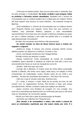 _Todos que me dessem poder. Dizia que era para evitar a obsessão. Que era para proteger a mediunidade! Se fosse verdade o que preguei, todos os profetas e Sócrates seriam obsediados. Estabeleci até o número de comunicações que os médiuns podiam dar e a idade para ser médium! Muitos até hoje seguem essa loucura, os meus métodos... Diz enquanto enxuga as lágrimas. _Você estabeleceu o número de comunicações que os médiuns deviam dar?! Pergunta Patrícia com espanto. Como fazer isso sem conhecer os médiuns, seus potenciais fluídicos, psíquicos e suas necessidades reencarnatórias? Como fazer isso sem estudar a dinâmica energética do grupo em que o médium participa e sem saber seu padrão ético e a condição de cada desencarnado comunicante? Romildo olha assustado para Patrícia e fala desesperado. _Eu tentei mandar na obra de Deus! Estava louco e muitos me seguiam e seguem! _Acalme-se amigo. É sempre uma imensa conquista admitir nossos defeitos quando nos dispomos a melhorar. Consola-o Ivan. _Como você deseja transformar isso? Indaga Patrícia. Romildo mostra seu desenho e explica. _Desejo transformar minha necessidade de mando em humildade verdadeira. Quero aprender a obedecer às ordens do mais alto e servir aos emocionalmente fracos ao invés de manipulá-los como fiz. _Rivalina. Pede Ivan para que inicie. _Comigo não é diferente. Vi muitas cenas da minha última encarnação durante a reflexão, não tenho como negar, ainda estou, em relação a minha compreensão da mediunidade, muitos séculos antes da era cristã e aos profetas... Na fase dos sacerdotes dominadores... Meu Deus! Diz nervosa. _Fale-nos o que te vincula a esta fase. Incentiva Ivan. _É o medo, é sempre o medo! Medo de ser punida, de errar, de não cumprir com os regulamentos formais. Mal termina a frase, pois soluça convulsivamente. Patrícia a ampara e pede que explique seu desenho. _Quero construir uma fortaleza de coragem em meu coração. Vou socorrer os sacerdotes que desencarnam em sofrimento para que eu não tema mais os “sacerdotes” do movimento espírita. Patrícia sorri feliz ante a ideia de autoeducação de Rivalina. _Astrobrito que reflexões fez? Pergunta Ivan. _Meu desejo é de monopolizar o saber, não aceito o acesso do povo as orientações espirituais que não sejam dadas por mim. É o  