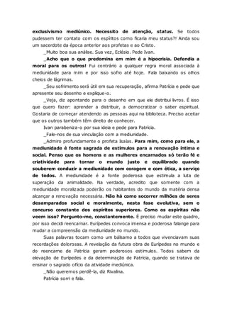 exclusivismo mediúnico. Necessito de atenção, status. Se todos pudessem ter contato com os espíritos como ficaria meu status?! Ainda sou um sacerdote da época anterior aos profetas e ao Cristo. _Muito boa sua análise. Sua vez, Eclésio. Pede Ivan. _Acho que o que predomina em mim é a hipocrisia. Defendia a moral para os outros! Fui contrário a qualquer regra moral associada à mediunidade para mim e por isso sofro até hoje. Fala baixando os olhos cheios de lágrimas. _Seu sofrimento será útil em sua recuperação, afirma Patrícia e pede que apresente seu desenho e explique-o. _Veja, diz apontando para o desenho em que ele distribui livros. É isso que quero fazer: aprender a distribuir, a democratizar o saber espiritual. Gostaria de começar atendendo as pessoas aqui na biblioteca. Preciso aceitar que os outros também têm direito de conhecer. Ivan parabeniza-o por sua ideia e pede para Patrícia. _Fale-nos de sua vinculação com a mediunidade. _Admiro profundamente o profeta Isaías. Para mim, como para ele, a mediunidade é fonte sagrada de estímulos para a renovação íntima e social. Penso que os homens e as mulheres encarnados só terão fé e criatividade para tornar o mundo justo e equilibrado quando souberem conduzir a mediunidade com coragem e com ética, a serviço de todos. A mediunidade é a fonte poderosa que estimula a luta de superação da animalidade. Na verdade, acredito que somente com a mediunidade moralizada poderão os habitantes do mundo da matéria densa alcançar a renovação necessária. Não há como socorrer milhões de seres desamparados social e moralmente, nesta fase evolutiva, sem o concurso constante dos espíritos superiores. Como os espíritas não veem isso? Pergunto-me, constantemente. É preciso mudar este quadro, por isso decidi reencarnar. Eurípedes convoca imensa e poderosa falange para mudar a compreensão da mediunidade no mundo. Suas palavras tocam como um bálsamo a todos que vivenciavam suas recordações dolorosas. A revelação da futura obra de Eurípedes no mundo e do reencarne de Patrícia geram poderosos estímulos. Todos sabem da elevação de Eurípedes e da determinação de Patrícia, quando se tratava de ensinar o sagrado ofício da atividade mediúnica. _Não queremos perdê-la, diz Rivalina. Patrícia sorri e fala.  