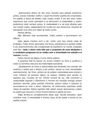 _Reencarnarei dentro de dez anos. Durante esse período estaremos juntos, preciso entender melhor o atual movimento espírita dos encarnados. Fui espírita à época de Kardec, tudo mudou muito! E em dez anos, todos esperamos que vocês aprendam a se devotarem à mediunidade e, assim, poderemos estar sempre juntos. A mediunidade é a via mais eficiente para nos manter unidos, independente do mundo em que estivermos. Gostaria de psicografar uma obra com relato de todos vocês. Patrícia silencia. Algo diferente está acontecendo. Todos sentem e permanecem em silêncio. Após alguns minutos sorri e diz: tenho uma boa notícia vinda de Eurípedes. Todos foram aprovados. Em breve, estudaremos o período cristão e seu desenvolvimento até a implantação do Espiritismo no mundo. Eurípedes está feliz: nada o deixa mais feliz que o progresso de seus discípulos e o verdadeiro progresso só se realiza com a sinceridade em relação a si mesmo. Conclui. Todos choram de alegria. É uma vitória coletiva. A proposta final foi buscar um jovem médium na Terra e auxiliá-lo a evitar os caminhos obscuros da mediunidade sacerdotal. _Agradeçamos ao Cristo a oportunidade que Eurípedes nos concede. Ele continua a tarefa que o Mestre a ele confiou: educar os mais necessitados espiritualmente. Na Terra, utilizou-se da própria mediunidade para ensinar e curar milhares de pessoas! Agora, no espaço, trabalha para auxiliar os espíritas que, munidos de um imenso arsenal de luz, não vivenciam a mediunidade segundo o Espiritismo e morrem em situação amarga, porque quiseram dominar, gozar paixões inferiores, possuir status e riquezas ou acovardaram-se ante o dever. Sabemos. As enfermarias espirituais estão cheias de espíritas. Pobres espíritas! Não sabem sequer desencarnar, e deles se espera que renovem a Terra! Encerra Patrícia a pedido de Ivan. Felipe lembra-se completamente desta aula. Acorda pensativo. Quer contribuir mais. A necessidade é imensa, Deus irá lhe ajudar e tornar-se um espírita sincero. 
 