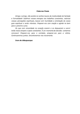 Palavras Finais Amiga e amigo, não aceitai os sonhos loucos da mediunidade de fachada e formalidade! Sublimai vossas energias nos trabalhos constantes, valorizai vossas percepções espirituais, buscai com humildade a orientação do vosso guia espiritual e serás vitorioso. Preparai-vos com oração e agindo no bem para o próximo curso. Os que com sinceridade no coração orarem e se dispuserem a servir terão nosso amparo e apoio constantes. É um momento de decisão: contamos convosco! Preparai-vos para o combate, preparai-vos para a vitória. Continuaremos juntos. Encontraremos-nos novamente. Ivan de Albuquerque 
 