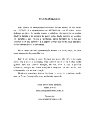 Ivan de Albuquerque. Ivan Santos de Albuquerque nasceu em Brotas, estado de São Paulo, em 16/01/1918 e desencarnou em 05/04/1946 com 28 anos. Jovem dedicado ao Bem, foi espírita sincero e trabalhou intensamente em prol da Doutrina Espírita e do amparo de quem sofre. Soube sempre se sacrificar em benefícios aos irmãos e familiares, como também de todos que encontrou em seu caminho. É o espírito amigo que desde 2001 coordena ostensivamente nossas atividades. Eis o trecho de uma apresentação escrita por uma jovem, de treze anos, integrante do grupo Marcos. Ivan é um amigo e tanto! Sempre que peço, ele vem e me ajuda muito! Ele é doce e atencioso, mas também rigoroso na medida certa. Quando tem que chamar atenção, ele fala. Com o Ivan é possível conversar, dialogar de forma tranquila e amigável. Ele nos escuta, nos compreende, nos ama de coração. Ele desencarnou bem jovem, depois de ter cumprido uma linda missão aqui na Terra. Eu o considero um verdadeiro exemplo. Entre em contato conosco. Nosso e-mail. marcos@grupomarcos.com.br Nosso site www.grupomarcos.com.br 
 