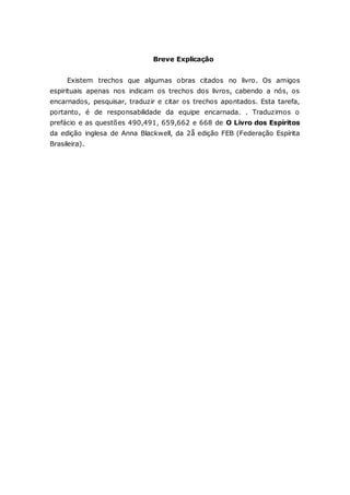 Breve Explicação Existem trechos que algumas obras citados no livro. Os amigos espirituais apenas nos indicam os trechos dos livros, cabendo a nós, os encarnados, pesquisar, traduzir e citar os trechos apontados. Esta tarefa, portanto, é de responsabilidade da equipe encarnada. . Traduzimos o prefácio e as questões 490,491, 659,662 e 668 de O Livro dos Espíritos da edição inglesa de Anna Blackwell, da 2å edição FEB (Federação Espírita Brasileira). 