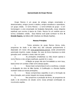Apresentação do Grupo Marcos Grupo Marcos é um grupo de amigos, amigos encarnados e desencarnados, amigos jovens e adultos, amigos estudiosos e aprendizes, um grupo cristão. O nome Marcos - o nome-símbolo do grupo – é em homenagem a uma encarnação de Eurípedes Barsanulfo, nosso dirigente espiritual, que ocorreu à época do Cristo. Marcos foi um essênio que se tornou verdadeiro cristão. Essa história você pode conhecer no livro A Grande Espera, da Editora IDE (Instituto de Difusão Espírita). Nossos Princípios 1. Todos produtos do grupo Marcos (livros, dvds, programas de áudio e de vídeo etc) são colocado gratuitamente à disposição em nosso site www.grupomarcos.com.br, sendo previamente autorizado imprimir, copiar, divulgar. No caso do livros impressos ou dvds gravados será cobrado o exato valor do custo. 2. As produções (mediúnicas ou não) levam apenas o nome Marcos e dos amigos espirituais, quando for o caso; 3. A filiação ao grupo não tem formalidade ou nem taxa, basta entrar em contato e falar como deseja ajudar; 4. Nosso maior compromisso é com a coerência, o estudo e divulgação da obra de Allan Kardec. A Codificação e a Revista Espírita norteiam todas as nossas produções; 5. Nosso compromisso específico é com a formação da Nova Geração, sem excluir ninguém de nossas atividades; 6. Nos propomos a produção de livros, de programas de áudio e de encontros de estudo como nossa principal contribuição ao movimento espírita. 
 