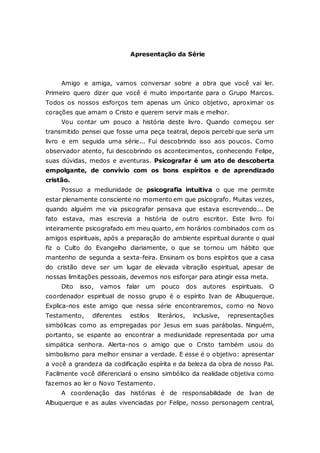 Apresentação da Série Amigo e amiga, vamos conversar sobre a obra que você vai ler. Primeiro quero dizer que você é muito importante para o Grupo Marcos. Todos os nossos esforços tem apenas um único objetivo, aproximar os corações que amam o Cristo e querem servir mais e melhor. Vou contar um pouco a história deste livro. Quando começou ser transmitido pensei que fosse uma peça teatral, depois percebi que seria um livro e em seguida uma série... Fui descobrindo isso aos poucos. Como observador atento, fui descobrindo os acontecimentos, conhecendo Felipe, suas dúvidas, medos e aventuras. Psicografar é um ato de descoberta empolgante, de convívio com os bons espíritos e de aprendizado cristão. Possuo a mediunidade de psicografia intuitiva o que me permite estar plenamente consciente no momento em que psicografo. Muitas vezes, quando alguém me via psicografar pensava que estava escrevendo... De fato estava, mas escrevia a história de outro escritor. Este livro foi inteiramente psicografado em meu quarto, em horários combinados com os amigos espirituais, após a preparação do ambiente espiritual durante o qual fiz o Culto do Evangelho diariamente, o que se tornou um hábito que mantenho de segunda a sexta-feira. Ensinam os bons espíritos que a casa do cristão deve ser um lugar de elevada vibração espiritual, apesar de nossas limitações pessoais, devemos nos esforçar para atingir essa meta. Dito isso, vamos falar um pouco dos autores espirituais. O coordenador espiritual de nosso grupo é o espírito Ivan de Albuquerque. Explica-nos este amigo que nessa série encontraremos, como no Novo Testamento, diferentes estilos literários, inclusive, representações simbólicas como as empregadas por Jesus em suas parábolas. Ninguém, portanto, se espante ao encontrar a mediunidade representada por uma simpática senhora. Alerta-nos o amigo que o Cristo também usou do simbolismo para melhor ensinar a verdade. E esse é o objetivo: apresentar a você a grandeza da codificação espírita e da beleza da obra de nosso Pai. Facilmente você diferenciará o ensino simbólico da realidade objetiva como fazemos ao ler o Novo Testamento. A coordenação das histórias é de responsabilidade de Ivan de Albuquerque e as aulas vivenciadas por Felipe, nosso personagem central,  