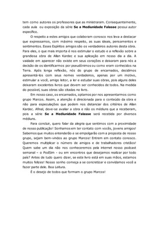tem como autores os professores que as ministraram. Consequentemente, cada aula ou exposição da série Se a Mediunidade Falasse possui autor específico. O respeito a estes amigos que colaboram conosco nos leva a destacar que expressamos, com máximo respeito, as suas ideais, pensamentos e sentimentos. Esses Espíritos amigos são os verdadeiros autores desta obra. Para eles, o que mais importa é nos estimular o estudo e a reflexão sobre a grandiosa obra de Allan Kardec e sua aplicação em nosso dia a dia. A vaidade em aparecer não existe em seus corações e deixaram para nós a decisão de os identificarmos por pseudônimos ou como eram conhecidos na Terra. Após longa reflexão, nós do grupo de encarnados, decidimos apresentá-los com seus nomes verdadeiros, apenas por um motivo, estimular a você, amigo leitor, a ler e estudar suas obras, pois alguns deles deixaram excelentes livros que devem ser conhecidos de todos. Na medida do possível, suas obras são citadas no livro. Em nosso caso, os encarnados, optamos por nos apresentarmos como grupo Marcos. Assim, a atenção é direcionada para o conteúdo da obra e não para especulações que podem nos distanciar dos critérios de Allan Kardec. Afinal, deve-se avaliar a obra e não os médiuns que a receberam, pois a série Se a Mediunidade Falasse será recebida por diversos médiuns. Para concluir, quero falar da alegria que sentimos com a proximidade de nosso publicação! Sonhamos em ter contato com vocês, jovens amigos! Sabemos que muitos entenderão e se empolgarão com a proposta de nosso grupo, sejam bem-vindos ao grupo Marcos! Entrem em contato conosco. Queremos multiplicar o número de amigos e de trabalhadores cristãos! Quem sabe um dia não nos conheceremos pela internet nosso podcast semanal – o PodSim - ou em encontros que desejamos realizar por todo país? Antes de tudo quero dizer, se este livro está em suas mãos, estamos muitos felizes! Nosso sonho começa a se concretizar e convidamos você a fazer parte dele. Boa Leitura. É o desejo de todos que formam o grupo Marcos! 
 