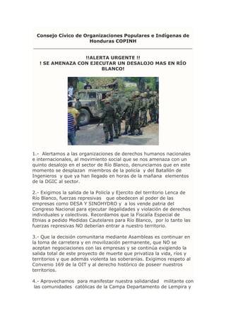 Consejo Cívico de Organizaciones Populares e Indígenas de
Honduras COPINH
_______________________________________________________
!!ALERTA URGENTE !!
! SE AMENAZA CON EJECUTAR UN DESALOJO MAS EN RÍO
BLANCO!
1.- Alertamos a las organizaciones de derechos humanos nacionales
e internacionales, al movimiento social que se nos amenaza con un
quinto desalojo en el sector de Río Blanco, denunciamos que en este
momento se desplazan miembros de la policía y del Batallón de
Ingenieros y que ya han llegado en horas de la mañana elementos
de la DGIC al sector.
2.- Exigimos la salida de la Policía y Ejercito del territorio Lenca de
Río Blanco, fuerzas represivas que obedecen al poder de las
empresas como DESA Y SINOHYDRO y a los vende patria del
Congreso Nacional para ejecutar ilegalidades y violación de derechos
individuales y colectivos. Recordamos que la Fiscalía Especial de
Etnias a pedido Medidas Cautelares para Río Blanco, por lo tanto las
fuerzas represivas NO deberían entrar a nuestro territorio.
3.- Que la decisión comunitaria mediante Asambleas es continuar en
la toma de carretera y en movilización permanente, que NO se
aceptan negociaciones con las empresas y se continúa exigiendo la
salida total de este proyecto de muerte que privatiza la vida, ríos y
territorios y que además violenta las soberanías. Exigimos respeto al
Convenio 169 de la OIT y al derecho histórico de poseer nuestros
territorios.
4.- Aprovechamos para manifestar nuestra solidaridad militante con
las comunidades católicas de la Campa Departamento de Lempira y
 