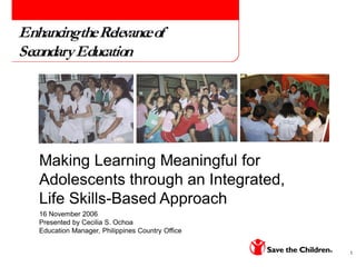 1
Making Learning Meaningful for
Adolescents through an Integrated,
Life Skills-Based Approach
16 November 2006
Presented by Cecilia S. Ochoa
Education Manager, Philippines Country Office
EnhancingtheRelevanceof
SecondaryEducation
 