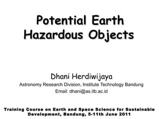 Potential Earth
       Hazardous Objects


                   Dhani Herdiwijaya
     Astronomy Research Division, Institute Technology Bandung
                    Email: dhani@as.itb.ac.id


Training Course on Earth and Space Science for Sustainable
         Development, Bandung, 5-11th June 2011
 