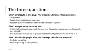The three questions
Given a molecule, is this drug? Aka properties/targets/effects prediction.
 Druglikeness
 Targets it can modulate and how much
 Its dynamics/kinetics/effects if administered orally or via injection
Given a target, what are molecules?
 If the list of molecules is given, pick the good one. If evaluation is expensive, need to search,
e.g., using BO.
 If no molecule is found, need to generate from scratch  generative models + BO, or RL.
Given a molecular graph, what are the steps to make the molecule?
 Synthetic tractability
 Reaction planning, or retrosynthesis
11/07/2019 11
 