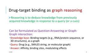 Drug-target binding as graph reasoning
Reasoning is to deduce knowledge from previously
acquired knowledge in response to a query (or a cues)
Can be formulated as Question-Answering or Graph-
Graph interaction:
Knowledge base: Binding targets (e.g., RNA/protein sequence, or
3D structures), as a graph
Query: Drug (e.g., SMILES string, or molecular graph)
Answer: Affinity, binding sites, modulating effects
11/07/2019 37
 