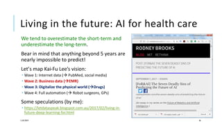 Living in the future: AI for health care
We tend to overestimate the short-term and
underestimate the long-term.
Bear in mind that anything beyond 5 years are
nearly impossible to predict!
Let’s map Kai-Fu Lee’s vision:
 Wave 1: Internet data ( PubMed, social media)
 Wave 2: Business data (EMR)
 Wave 3: Digitalize the physical world (Drugs)
 Wave 4: Full automation ( Robot surgeons, GPs)
Some speculations (by me):
 https://letdataspeak.blogspot.com.au/2017/02/living-in-
future-deep-learning-for.html
11/07/2019 46
 