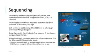 Sequencing
The first step is to read (sequence) the DNA/MtDNA, and
represent the information as string of characters (A,C,G,T) in
computer.
The most popular technique these days read short sequences
(hundreds of characters), and align.
Each position is read typically at least 30 times to get enough
confidence  Huge storage!!!
String alignment is then the key to final sequence  Need super-
computer to do this fast.
A DNA sequence is compared against the reference genome. Only
the difference (0.1%) need to be stored.
 This does not usually apply for MtDNA, as each cell has as many as 500
MtDNAs, they are slightly different! More different as we age.
11/07/2019 9
Source: https://www.genome.gov
 