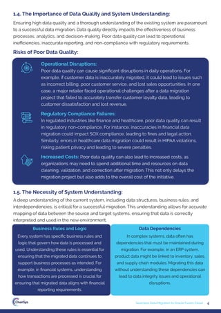 4
Seamless Data Migration to Oracle Fusion Cloud
Ensuring high data quality and a thorough understanding of the existing system are paramount
to a successful data migration. Data quality directly impacts the eﬀectiveness of business
processes, analytics, and decision-making. Poor data quality can lead to operational
ineﬃciencies, inaccurate reporting, and non-compliance with regulatory requirements.
1.4. The Importance of Data Quality and System Understanding:
A deep understanding of the current system, including data structures, business rules, and
interdependencies, is critical for a successful migration. This understanding allows for accurate
mapping of data between the source and target systems, ensuring that data is correctly
interpreted and used in the new environment.
Every system has speciﬁc business rules and
logic that govern how data is processed and
used. Understanding these rules is essential for
ensuring that the migrated data continues to
support business processes as intended. For
example, in ﬁnancial systems, understanding
how transactions are processed is crucial for
ensuring that migrated data aligns with ﬁnancial
reporting requirements.
In complex systems, data often has
dependencies that must be maintained during
migration. For example, in an ERP system,
product data might be linked to inventory, sales,
and supply chain modules. Migrating this data
without understanding these dependencies can
lead to data integrity issues and operational
disruptions.
Business Rules and Logic Data Dependencies
1.5. The Necessity of System Understanding:
Risks of Poor Data Quality:
Operational Disruptions:
Poor data quality can cause signiﬁcant disruptions in daily operations. For
example, if customer data is inaccurately migrated, it could lead to issues such
as incorrect billing, poor customer service, and lost sales opportunities. In one
case, a major retailer faced operational challenges after a data migration
project that failed to accurately transfer customer loyalty data, leading to
customer dissatisfaction and lost revenue.
Regulatory Compliance Failures:
In regulated industries like ﬁnance and healthcare, poor data quality can result
in regulatory non-compliance. For instance, inaccuracies in ﬁnancial data
migration could impact SOX compliance, leading to ﬁnes and legal action.
Similarly, errors in healthcare data migration could result in HIPAA violations,
risking patient privacy and leading to severe penalties.
Increased Costs: Poor data quality can also lead to increased costs, as
organizations may need to spend additional time and resources on data
cleaning, validation, and correction after migration. This not only delays the
migration project but also adds to the overall cost of the initiative.
 