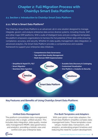 6
Seamless Data Migration to Oracle Fusion Cloud
The ChainSys Smart Data Platform is an advanced, all-in-one solution designed to manage,
integrate, govern, and analyze enterprise data across diverse systems, including Oracle, SAP,
and other major ERP platforms. With a suite of intelligent tools and pre-conﬁgured templates,
the platform empowers organizations to harness the full potential of their data while ensuring
compliance, accuracy, and security. Whether it's data quality management, data integration, or
advanced analytics, the Smart Data Platform provides a comprehensive and scalable
framework to support your enterprise data initiatives.
• Comprehensive Data Governance
• Top-notch Data Quality Management
• Multi-Domain MDM Implementation
• Scalable Data Discovery & Cataloging
• Customized Visualization
• One Platform-> Analytics to Security
• Simplified & Rapid ETL/ELT
• Smart Migration
• Seamless Data Ingestion
2.1. Section 1: Introduction to ChainSys Smart Data Platform
Key Features and Beneﬁts of Using ChainSys Smart Data Platform:
The platform consolidates data management
processes into a single, uniﬁed solution. This
includes data integration, data quality, master
data management (MDM), data governance,
and analytics, providing a holistic view and
control over your enterprise data.
With over 9000+ smart data adapters, the
Smart Data Platform simpliﬁes complex data
management tasks. These templates cover
setups, master data, transactions, and
analytics, accelerating project timelines and
reducing the need for custom development.
Uniﬁed Data Management Pre-Built Templates and Adapters
2.1.1. What is Smart Data Platform?
Chapter 2: Full Migration Process with
ChainSys Smart Data Platform
 