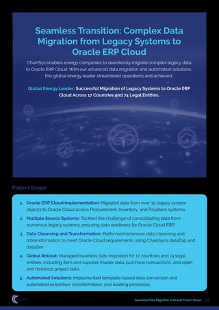 27
Seamless Data Migration to Oracle Fusion Cloud
ChainSys enables energy companies to seamlessly migrate complex legacy data
to Oracle ERP Cloud. With our advanced data migration and automation solutions,
this global energy leader streamlined operations and achieved:
Global Energy Leader: Successful Migration of Legacy Systems to Oracle ERP
Cloud Across 17 Countries and 74 Legal Entities.
Seamless Transition: Complex Data
Migration from Legacy Systems to
Oracle ERP Cloud
Project Scope
1. Oracle ERP Cloud Implementation: Migrated data from over 35 legacy system
objects to Oracle Cloud across Procurement, Inventory, and Payables systems.
2. Multiple Source Systems: Tackled the challenge of consolidating data from
numerous legacy systems, ensuring data readiness for Oracle Cloud ERP.
3. Data Cleansing and Transformation: Performed extensive data cleansing and
mtransformation to meet Oracle Cloud requirements using ChainSys’s dataZap and
dataZen.
4. Global Rollout: Managed business data migration for 17 countries and 74 legal
entities, including item and supplier master data, purchase transactions, and open
and historical project data.
5. Automated Solutions: Implemented template-based data conversion and
automated extraction, transformation, and loading processes.
 